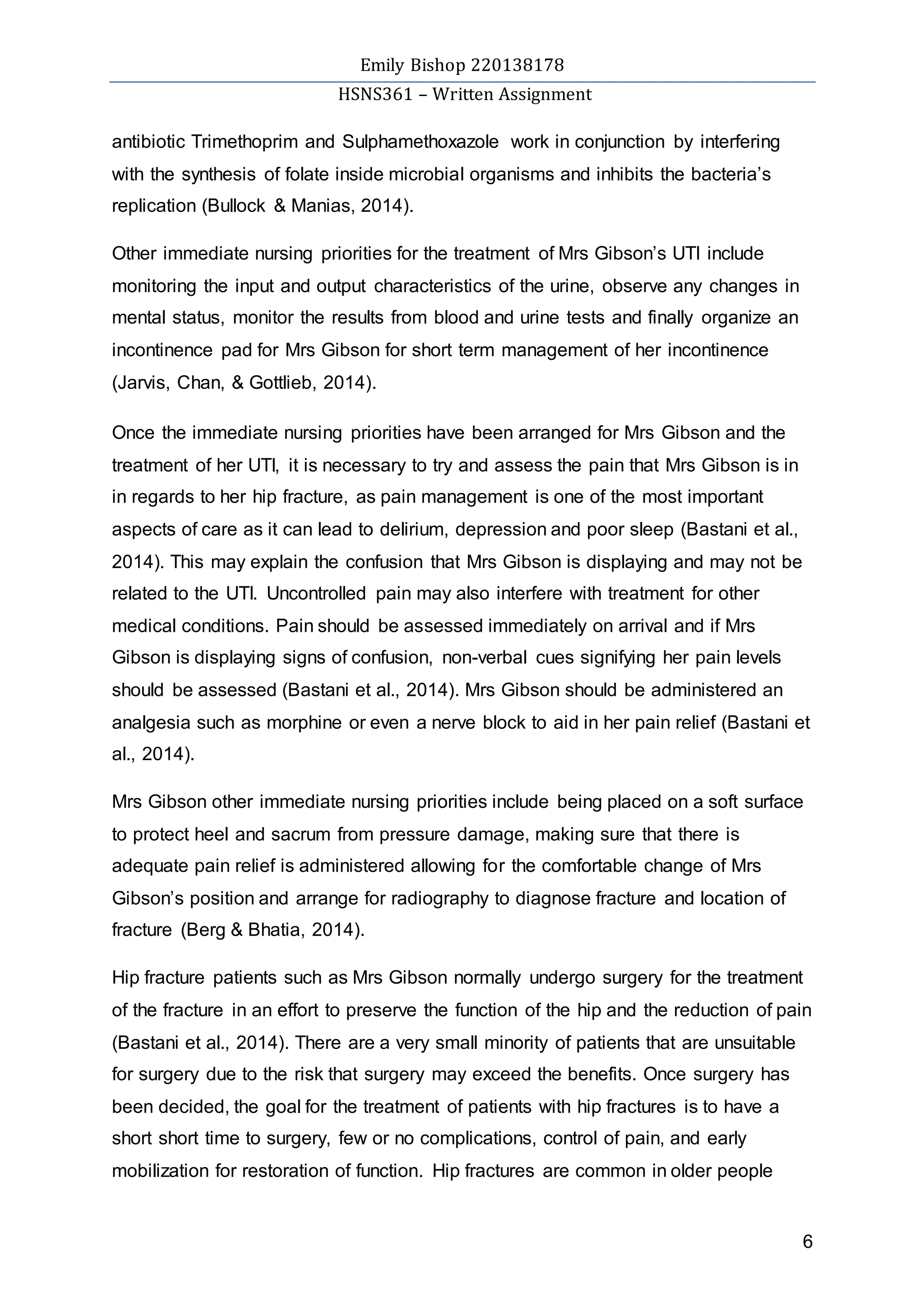 Emily Bishop 220138178
HSNS361 – Written Assignment
6
antibiotic Trimethoprim and Sulphamethoxazole work in conjunction by interfering
with the synthesis of folate inside microbial organisms and inhibits the bacteria’s
replication (Bullock & Manias, 2014).
Other immediate nursing priorities for the treatment of Mrs Gibson’s UTI include
monitoring the input and output characteristics of the urine, observe any changes in
mental status, monitor the results from blood and urine tests and finally organize an
incontinence pad for Mrs Gibson for short term management of her incontinence
(Jarvis, Chan, & Gottlieb, 2014).
Once the immediate nursing priorities have been arranged for Mrs Gibson and the
treatment of her UTI, it is necessary to try and assess the pain that Mrs Gibson is in
in regards to her hip fracture, as pain management is one of the most important
aspects of care as it can lead to delirium, depression and poor sleep (Bastani et al.,
2014). This may explain the confusion that Mrs Gibson is displaying and may not be
related to the UTI. Uncontrolled pain may also interfere with treatment for other
medical conditions. Pain should be assessed immediately on arrival and if Mrs
Gibson is displaying signs of confusion, non-verbal cues signifying her pain levels
should be assessed (Bastani et al., 2014). Mrs Gibson should be administered an
analgesia such as morphine or even a nerve block to aid in her pain relief (Bastani et
al., 2014).
Mrs Gibson other immediate nursing priorities include being placed on a soft surface
to protect heel and sacrum from pressure damage, making sure that there is
adequate pain relief is administered allowing for the comfortable change of Mrs
Gibson’s position and arrange for radiography to diagnose fracture and location of
fracture (Berg & Bhatia, 2014).
Hip fracture patients such as Mrs Gibson normally undergo surgery for the treatment
of the fracture in an effort to preserve the function of the hip and the reduction of pain
(Bastani et al., 2014). There are a very small minority of patients that are unsuitable
for surgery due to the risk that surgery may exceed the benefits. Once surgery has
been decided, the goal for the treatment of patients with hip fractures is to have a
short short time to surgery, few or no complications, control of pain, and early
mobilization for restoration of function. Hip fractures are common in older people
 
