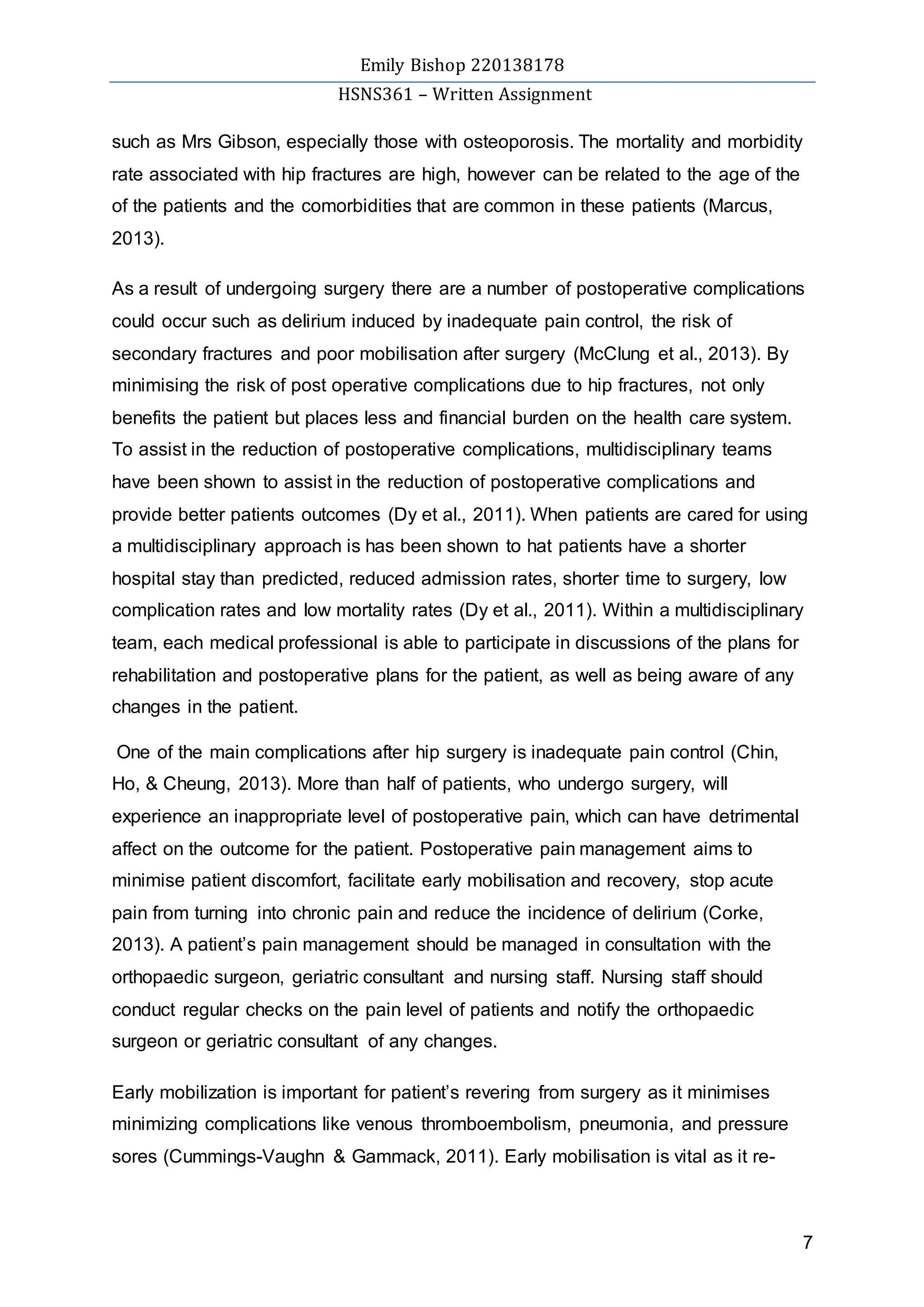 Emily Bishop 220138178
HSNS361 – Written Assignment
7
such as Mrs Gibson, especially those with osteoporosis. The mortality and morbidity
rate associated with hip fractures are high, however can be related to the age of the
of the patients and the comorbidities that are common in these patients (Marcus,
2013).
As a result of undergoing surgery there are a number of postoperative complications
could occur such as delirium induced by inadequate pain control, the risk of
secondary fractures and poor mobilisation after surgery (McClung et al., 2013). By
minimising the risk of post operative complications due to hip fractures, not only
benefits the patient but places less and financial burden on the health care system.
To assist in the reduction of postoperative complications, multidisciplinary teams
have been shown to assist in the reduction of postoperative complications and
provide better patients outcomes (Dy et al., 2011). When patients are cared for using
a multidisciplinary approach is has been shown to hat patients have a shorter
hospital stay than predicted, reduced admission rates, shorter time to surgery, low
complication rates and low mortality rates (Dy et al., 2011). Within a multidisciplinary
team, each medical professional is able to participate in discussions of the plans for
rehabilitation and postoperative plans for the patient, as well as being aware of any
changes in the patient.
One of the main complications after hip surgery is inadequate pain control (Chin,
Ho, & Cheung, 2013). More than half of patients, who undergo surgery, will
experience an inappropriate level of postoperative pain, which can have detrimental
affect on the outcome for the patient. Postoperative pain management aims to
minimise patient discomfort, facilitate early mobilisation and recovery, stop acute
pain from turning into chronic pain and reduce the incidence of delirium (Corke,
2013). A patient’s pain management should be managed in consultation with the
orthopaedic surgeon, geriatric consultant and nursing staff. Nursing staff should
conduct regular checks on the pain level of patients and notify the orthopaedic
surgeon or geriatric consultant of any changes.
Early mobilization is important for patient’s revering from surgery as it minimises
minimizing complications like venous thromboembolism, pneumonia, and pressure
sores (Cummings-Vaughn & Gammack, 2011). Early mobilisation is vital as it re-
 
