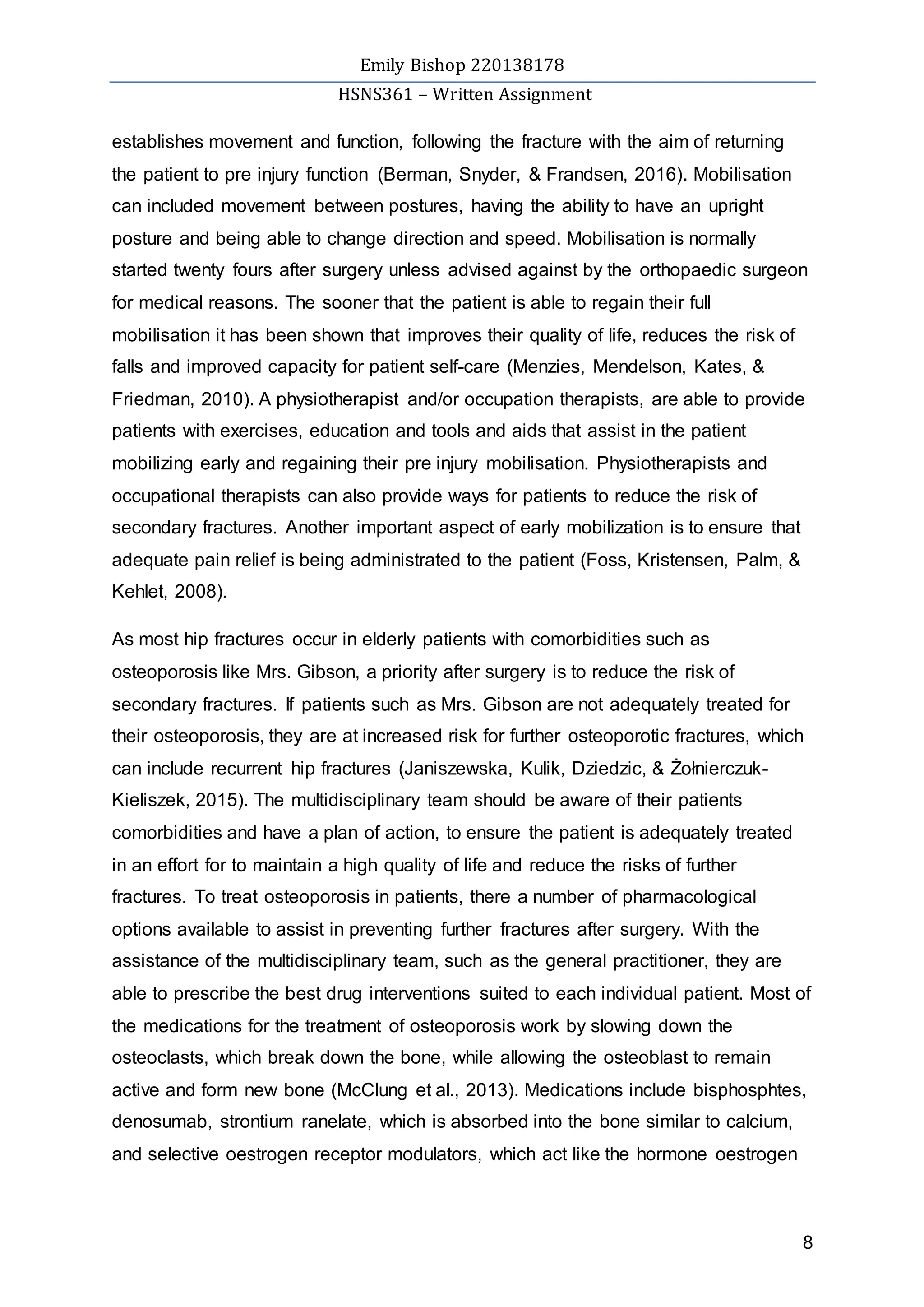 Emily Bishop 220138178
HSNS361 – Written Assignment
8
establishes movement and function, following the fracture with the aim of returning
the patient to pre injury function (Berman, Snyder, & Frandsen, 2016). Mobilisation
can included movement between postures, having the ability to have an upright
posture and being able to change direction and speed. Mobilisation is normally
started twenty fours after surgery unless advised against by the orthopaedic surgeon
for medical reasons. The sooner that the patient is able to regain their full
mobilisation it has been shown that improves their quality of life, reduces the risk of
falls and improved capacity for patient self-care (Menzies, Mendelson, Kates, &
Friedman, 2010). A physiotherapist and/or occupation therapists, are able to provide
patients with exercises, education and tools and aids that assist in the patient
mobilizing early and regaining their pre injury mobilisation. Physiotherapists and
occupational therapists can also provide ways for patients to reduce the risk of
secondary fractures. Another important aspect of early mobilization is to ensure that
adequate pain relief is being administrated to the patient (Foss, Kristensen, Palm, &
Kehlet, 2008).
As most hip fractures occur in elderly patients with comorbidities such as
osteoporosis like Mrs. Gibson, a priority after surgery is to reduce the risk of
secondary fractures. If patients such as Mrs. Gibson are not adequately treated for
their osteoporosis, they are at increased risk for further osteoporotic fractures, which
can include recurrent hip fractures (Janiszewska, Kulik, Dziedzic, & Żołnierczuk-
Kieliszek, 2015). The multidisciplinary team should be aware of their patients
comorbidities and have a plan of action, to ensure the patient is adequately treated
in an effort for to maintain a high quality of life and reduce the risks of further
fractures. To treat osteoporosis in patients, there a number of pharmacological
options available to assist in preventing further fractures after surgery. With the
assistance of the multidisciplinary team, such as the general practitioner, they are
able to prescribe the best drug interventions suited to each individual patient. Most of
the medications for the treatment of osteoporosis work by slowing down the
osteoclasts, which break down the bone, while allowing the osteoblast to remain
active and form new bone (McClung et al., 2013). Medications include bisphosphtes,
denosumab, strontium ranelate, which is absorbed into the bone similar to calcium,
and selective oestrogen receptor modulators, which act like the hormone oestrogen
 