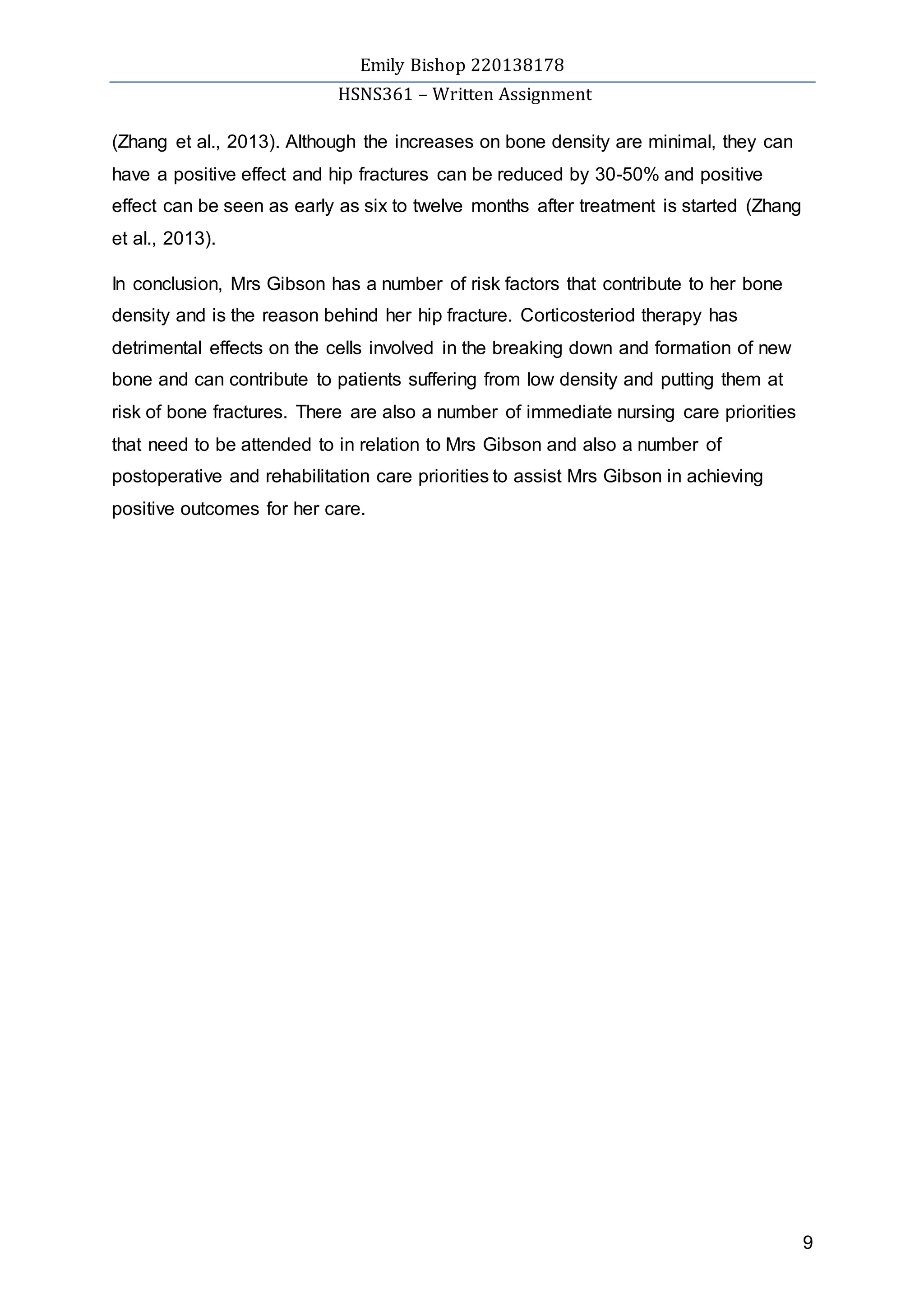 Emily Bishop 220138178
HSNS361 – Written Assignment
9
(Zhang et al., 2013). Although the increases on bone density are minimal, they can
have a positive effect and hip fractures can be reduced by 30-50% and positive
effect can be seen as early as six to twelve months after treatment is started (Zhang
et al., 2013).
In conclusion, Mrs Gibson has a number of risk factors that contribute to her bone
density and is the reason behind her hip fracture. Corticosteriod therapy has
detrimental effects on the cells involved in the breaking down and formation of new
bone and can contribute to patients suffering from low density and putting them at
risk of bone fractures. There are also a number of immediate nursing care priorities
that need to be attended to in relation to Mrs Gibson and also a number of
postoperative and rehabilitation care priorities to assist Mrs Gibson in achieving
positive outcomes for her care.
 