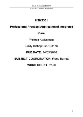 Emily Bishop 220138178
HSNS361 – Written Assignment
1
HSNS361
Professional Practice: Application of Integrated
Care
Written Assignment
Emily Bishop: 220138178
DUE DATE: 14/05/2016
SUBJECT COORDINATOR: Fiona Barrett
WORD COUNT: 2500
 