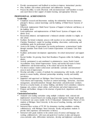 Provide encouragement and feedback to teachers to improve instructional practice.
 Plan, facilitate and evaluate professional and collaborative learning.
 Possess the ability to work effectively with non-instructional staff members to teach
and coach them in their support of student learning and appropriate behavior.
PROFESSIONAL ACHIEVEMENTS
Leadership
 Completed research and dissertation studying the relationship between elementary
principal’s literacy content knowledge and the building of Multi-Tiered Systems of
Supports.
 Effectively implemented Multi-Tiered Systems of Support in behavior and literacy at
the building level.
 Lead explorations and implementation of Multi-Tiered Systems of Support at the
district level.
 Researched, initiated, and implemented a balanced calendar schedule in a highly at-
risk school.
 Facilitate the formal evaluation process with teachers in two school districts using
Charlotte Danielson’s model for teaching including observation, conferencing and
establishing goals for professional growth.
 Assist in the raising of expectations for teacher performance as instructional leader
through transition from Grade Level Content Expectations to Common Core State
Standards.
 Facilitate professional development opportunities for school instructional and support
staff.
 Recruit families for growing Great Start Readiness Programs within the building and
district.
 Actively participated in and contributed to administrative teams, North Central
Accreditation team, School Improvement Teams, and teacher-led teams to foster
collaboration and decision-making in the school and across the district.
 Use data to analyze student achievement and identify curricular and instructional
areas in need of improvement.
 Develop and utilize a variety of methods for communicating with faculty, staff, and
parents to ensure healthy, informed partnerships including weekly and monthly
newsletters.
 Supported and supervised six Michigan State University Lansing Area Elementary
Team Interns and Cooperating Teachers in content knowledge, instruction, classroom
management, and professionalism through observations and professional seminars.
 Served as a teacher leader, on various building and district level committees related to
language arts, science, school culture, staff selection and school improvement.
 Propose and facilitate changes in the structure of grade-level, department and other
meetings.
Curriculum/Instruction
 Analyzed core reading curriculum using multiple evaluation tools, selected and
implemented research-based core reading program kindergarten through fourth grade.
 Co-instructed one course module for K-12 Educational Administration Master of Arts
students at Michigan State University in the area of teaching, learning, and school
restructuring.
 Instructed three sections of TE 301 for elementary teaching candidates working
collaboratively with Michigan State University faculty and graduate students to
provide field experience and instruction in literacy.
 Instructed sixth grade students in the content areas of science and language arts
working collaboratively with team and grade level teachers to plan and integrate
cross-curricular units, differentiate instruction, develop and implement curriculum.
 