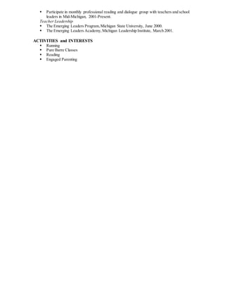  Participate in monthly professional reading and dialogue group with teachers and school
leaders in Mid-Michigan, 2001-Present.
Teacher Leadership
 The Emerging Leaders Program,Michigan State University, June 2000.
 The Emerging Leaders Academy,Michigan Leadership Institute, March 2001.
ACTIVITIES and INTERESTS
 Running
 Pure Barre Classes
 Reading
 Engaged Parenting
 