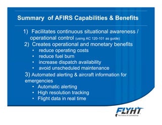 Summary of AFIRS Capabilities & Benefits
1) Facilitates continuous situational awareness /
operational control (using AC 120-101 as guide)
2) Creates operational and monetary benefits
• reduce operating costs
• reduce fuel burn
• increase dispatch availability
• avoid unscheduled maintenance
3) Automated alerting & aircraft information for
emergencies
• Automatic alerting
• High resolution tracking
• Flight data in real time
 