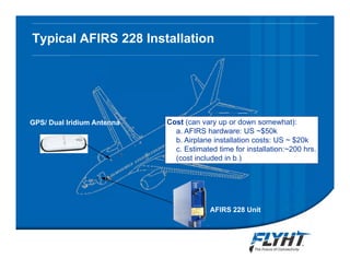 Typical AFIRS 228 Installation
AFIRS 228 Unit
GPS/ Dual Iridium Antenna
33 STCsCost (can vary up or down somewhat):
a. AFIRS hardware: US ~$50k
b. Airplane installation costs: US ~ $20k
c. Estimated time for installation:~200 hrs.
(cost included in b.)
Notice: This briefing contains proprietary information and is disclosed to IATA ATTF solely for ATTF
evaluation purposes. No dissemination beyond ATTF members is authorized without explicit written
approval from FLYHT Aerospace Solutions, Ltd.
 