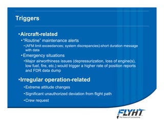 Triggers
•Aircraft-related
•“Routine” maintenance alerts
•(AFM limit exceedances; system discrepancies)-short duration message
with data
•Emergency situations
•Major airworthiness issues (depressurization, loss of engine(s),
low fuel, fire, etc.) would trigger a higher rate of position reports
and FDR data dump
•Irregular operation-related
•Extreme attitude changes
•Significant unauthorized deviation from flight path
•Crew request
Notice: This briefing contains proprietary information and is disclosed to IATA ATTF solely for ATTF
evaluation purposes. No dissemination beyond ATTF members is authorized without explicit written
approval from FLYHT Aerospace Solutions, Ltd.
 