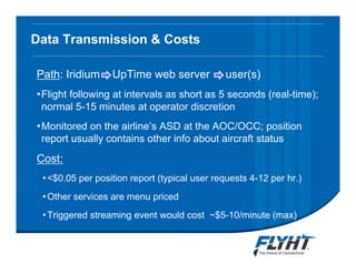 Data Transmission & Costs
Path: Iridium UpTime web server user(s)
•Flight following at intervals as short as 5 seconds (real-time);
normal 5-15 minutes at operator discretion
•Monitored on the airline’s ASD at the AOC/OCC; position
report usually contains other info about aircraft status
Cost:
•<$0.05 per position report (typical user requests 4-12 per hr.)
•Other services are menu priced
•Triggered streaming event would cost ~$5-10/minute (max)
 