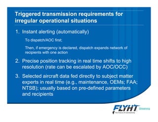 Triggered transmission requirements for
irregular operational situations
1. Instant alerting (automatically)
To dispatch/AOC first;
Then, if emergency is declared, dispatch expands network of
recipients with one action
2. Precise position tracking in real time shifts to high
resolution (rate can be escalated by AOC/OCC)
3. Selected aircraft data fed directly to subject matter
experts in real time (e.g., maintenance, OEMs; FAA;
NTSB); usually based on pre-defined parameters
and recipients
Streaming
video
 