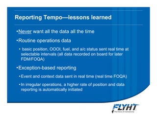 Reporting Tempo—lessons learned
•Never want all the data all the time
•Routine operations data
• basic position, OOOI, fuel, and a/c status sent real time at
selectable intervals (all data recorded on board for later
FDM/FOQA)
•Exception-based reporting
•Event and context data sent in real time (real time FOQA)
•In irregular operations, a higher rate of position and data
reporting is automatically initiated
Notice: This briefing contains proprietary information and is disclosed to IATA ATTF solely for ATTF
evaluation purposes. No dissemination beyond ATTF members is authorized without explicit written
approval from FLYHT Aerospace Solutions, Ltd.
 