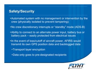 Safety/Security
•Automated system with no management or intervention by the
crew (physically isolated to prevent tampering);
•No crew discretionary interrupts or “standby” mode (ADS-B)
•Ability to connect to an alternate power input, battery bus or
battery pack – easily protected from electrical issues
•In the event of loss/cutoff of aircraft power, AFIRS would
transmit its own GPS position data and backlogged data
•Transport layer encryption
•Data only goes to pre-designated recipients
Notice: This briefing contains proprietary information and is disclosed to IATA ATTF solely for ATTF
evaluation purposes. No dissemination beyond ATTF members is authorized without explicit written
approval from FLYHT Aerospace Solutions, Ltd.
 