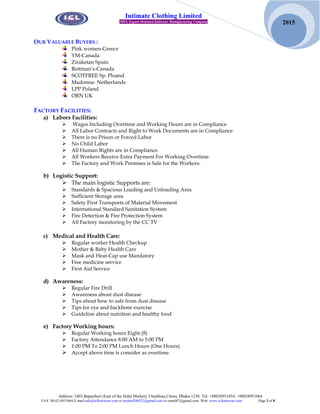 Address: 2403,Baparibari (East of the Helal Market), Uttarkhan,Uttara, Dhaka-1230. Tel: +88028951054, +88028951064
FAX: 88-02-8951064,E-mail:info@iclknitwear.com or rayhan200422@gmail.com or emrul87@gmail.com Web: www.iclknitwear.com Page 3 of 8
2015
Intimate Clothing Limited
100% Export Oriented Knitwear Manufacturing Company
OUR VALUABLE BUYERS :
Pink women-Greece
YM-Canada
Ziraketan Spain
Reitman’s-Canada
SCOTFREE Sp. Ploand
Madonna- Netherlands
LPP Poland
ORN UK
FACTORY FACILITIES:
a) Labors Facilities:
 Wages Including Overtime and Working Hours are in Compliance
 All Labor Contracts and Right to Work Documents are in Compliance
 There is no Prison or Forced Labor
 No Child Labor
 All Human Rights are in Compliance.
 All Workers Receive Extra Payment For Working Overtime.
 The Factory and Work Premises is Safe for the Workers.
b) Logistic Support:
 The main logistic Supports are:
 Standards & Spacious Loading and Unloading Area
 Sufficient Storage area
 Safety First Transports of Material Movement
 International Standard Sanitation System
 Fire Detection & Fire Protection System
 All Factory monitoring by the CC TV
c) Medical and Health Care:
 Regular worker Health Checkup
 Mother & Baby Health Care
 Mask and Heat-Cap use Mandatory
 Free medicine service
 First Aid Service
d) Awareness:
 Regular Fire Drill
 Awareness about dust disease
 Tips about how to safe from dust disease
 Tips for eye and backbone exercise
 Guideline about nutrition and healthy food
e) Factory Working hours:
 Regular Working hours Eight (8)
 Factory Attendance 8:00 AM to 5:00 PM
 1:00 PM To 2:00 PM Lunch Hours (One Hours)
 Accept above time is consider as overtime.
 