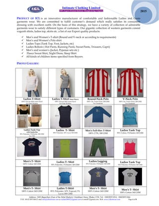 Address: 2403,Baparibari (East of the Helal Market), Uttarkhan,Uttara, Dhaka-1230. Tel: +88028951054, +88028951064
FAX: 88-02-8951064,E-mail:info@iclknitwear.com or rayhan200422@gmail.com or emrul87@gmail.com Web: www.iclknitwear.com Page 4 of 8
2015
Intimate Clothing Limited
100% Export Oriented Knitwear Manufacturing Company
PRODUCT OF ICL is an innovative manufacturer of comfortable and fashionable Ladies and Gents
garments wear. We are committed to fulfill customer’s demand which really satisfies its consumers
dressing with excellent outfit. On the basis of this strategy, we have a variety of collection of admirable
garments wear to satisfy different types of customers. Our gigantic collection of western garments consist
voguish shirts, ladies top, skirts etc. a list of our Export quality products:
 Men’s and Women’s T-shirt (Round and V-neck or according to requirements)
 Men’s and Women’s Polo shirt
 Ladies Tops (Tank Top, Vest, Jackets, etc)
 Ladies Bottom ( Hot Pants, Running Pants, Sweat Pants, Trousers, Capri)
 Men’s and women’s (Jacket, Pyjamas sets etc.)
 Fleece Sweat Shirt, Night Dress, Sleep Shirt
 All kinds of children items specified from Buyers.
PHOTO GALLERY:
Ladies T-Shirt
100% Viscose Slab yearn Dyed
For Pink Women
Ladies T-Shirt Short Sleeve
100% Viscose Slab yearn Dyed
For Pink Women
Round-Neck Polo
100% Ctn, Yearn Dyed, 200 GSM
For Ziraketan
V-Neck Polo
100% Ctn, Yearn Dyed, 200 GSM
For Ziraketan
Ladies Tank-Top
with Inside-Bra
95% Polyester, 5%Elasten 180 GSM
For YM
Ladies T- Shirt
90% Polyester, 10% Lycra 160 GSM
Men’s Full-Slev T-Shirt
100% CTN, 180 GSM
Ladies Tank Top
95% Cotton, 5%Elasten 160 GSM
Men’s T- Shirt
100% Cotton 160 GSM
Ladies T- Shirt
95% Polyester, 5%Elasten 140 GSM
Ladies Legging
95% Polyester, 5%Elasten 160 GSM
Ladies Tank Top
95% Polyester, 5%Elasten 160 GSM
Men’s T- Shirt
100% Cotton 160 GSM
Ladies T-Shirt
85% Polyester, 10% Topcool, 5%
Lycra 180 GSM
Men’s T- Shirt
100% Cotton 160 GSM
Men’s T- Shirt
100% Cotton 160 GSM
 