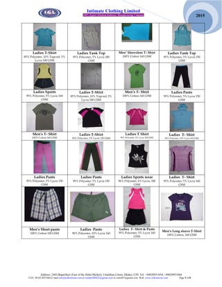 Address: 2403,Baparibari (East of the Helal Market), Uttarkhan,Uttara, Dhaka-1230. Tel: +88028951054, +88028951064
FAX: 88-02-8951064,E-mail:info@iclknitwear.com or rayhan200422@gmail.com or emrul87@gmail.com Web: www.iclknitwear.com Page 5 of 8
2015
Intimate Clothing Limited
100% Export Oriented Knitwear Manufacturing Company
Ladies T-Shirt
85% Polyester, 10% Topcool, 5%
Lycra 180 GSM
Ladies Tank Top
95% Polyester, 5% Lycra 180
GSM
Men’ Sleeveless T- Shirt
100% Cotton 160 GSM
Ladies Tank Top
95% Polyester, 5% Lycra 150
GSM
Ladies Sports
95% Polyester, 5% Lycra 160
GSM
Ladies T-Shirt
85% Polyester, 10% Topcool, 5%
Lycra 180 GSM
Men’s T- Shirt
100% Cotton 160 GSM
Ladies Pants
95% Polyester, 5% Lycra 150
GSM
Men’s T- Shirt
100% Cotton 160 GSM
Ladies T-Shirt
95% Polyester, 5% Lycra 150 GSM
Ladies T Shirt
95% Polyester, 5% Lycra 180 GSM
Ladies T- Shirt
90% Polyester, 10% Lycra 160 GSM
Ladies Pants
95% Polyester, 5% Lycra 150
GSM
Ladies Pants
95% Polyester, 5% Lycra 150
GSM
Ladies Sports wear
96% Polyester, 4% Lycra, 180
GSM
Ladies T- Shirt
95% Polyester, 5% Lycra 160
GSM
Men’s Short pants
100% Cotton 100 GSM
Ladies Pants
90% Polyester, 10% Lycra 160
GSM
Ladies T- Shirt & Pants
95% Polyester, 5% Lycra 160
GSM
Men’s Long sleeve T-Shirt
100% Cotton, 160 GSM
 