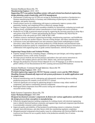 Siemens Healthcare| Knoxville, TN
Manufacturing Engineer | 2010– 2015
Supporting PET scan patient handling systems with goal-oriented mechanical engineering,
design planning, project leadership, and ECO management.
 Instrumental in achieving over $135M cost savings by facilitating the transition of production to a
Siemens manufacturing facility in Germany and collaborating on plant layout, scrap reduction
strategies, and quality assurance
 Ensures project success by collaborating with teams to continuously improve systems while
generating, tracking, and completing ECOs to effectively manage change
 Improves complex electromechanical assemblies reliability by meticulously evaluating test results and
working closely with R&D and contract manufacturers to issue changes and resolve problems
 Produced over $120K in projected annual savings by organizing the necessary processes to drop ship a
sub-system of the PET/CT scanner and performing the Process Validation (IQ, OQ & PQ) for
qualification of the sub-system per FDA, GMP & ISO 13485
 Combines extensive mechanical engineering knowledge, manufacturing experience, and SolidWorks
expertise to develop new product features, innovate existing designs, and reduce manufacturing costs
 Led Kaizen events and implemented Lean and continuous improvement methodologies to foster
innovation, reduce labor costs, and increase productivity of both domestic and international teams
 Standardized production quality by comprehensively updating Manufacturing Process Instructions in
collaboration with engineering team, to guide contract manufacturer, with the ECO process
Engineering Change Orders and Technical Writing
 Expertly manages ECOs by evaluating changes, validating new part designs, and writing supportive
documentation across a wide variety of projects
 Develops process build & unit test best practices and authors clear and concise instructions in
accordance with company policies and also FDA, federal, state, and local regulations
 Manages the production of System Owners Manuals for over 30 languages in an effort to increase the
global viability of User Documentation for PET scanning and associated PHS hardware
Siemens Healthcare- Contractor through Spherion | Knoxville TN
Mechanical Design Engineer| 2008– 2010
Provided engineering support for PET/CT System cosmetic covers and the PHS (Patient
Handling System).Dramatically improved sub-system performance in mobile applications and
in seismic events.
 Reduced manufacturing costs by redesigning and subsequently streamlining thermo-molding
production processes for cosmetic covers for PET/CT systems
 Achieved significant cost savings by optimizing designs to decrease scrap, reduce number of
components, and improve commonality between components
 Redesigned failed components from PHS seismic testing and validated through an additional
successful seismic testing.
Radio Systems Corporation | Knoxville, TN
Senior Mechanical Designer| 2002-2008
Designed mechanical consumer components & fixtures for various applications and directed
the design process from conception to manufacturing.
 Effectively designed injection molding components by working closely with electrical engineering
team to identify electrical hardware constraints and augment logic board and component specifications
to accommodate consumer-centric product designs
 Improved quality and reliability of final products by performing extensive evaluations of product
strength, heat/cold tolerance, and other factors while also maintaining regulatory compliance
 Mitigated potential widespread critical quality issues by collaborating with Electrical R&D to develop
in-process test fixtures for use as quality checks in the production assembly line of various
components,
 