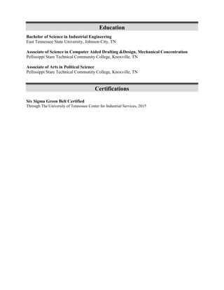 Education
Bachelor of Science in Industrial Engineering
East Tennessee State University, Johnson City, TN
Associate of Science in Computer Aided Drafting &Design, Mechanical Concentration
Pellissippi Stare Technical Community College, Knoxville, TN
Associate of Arts in Political Science
Pellissippi Stare Technical Community College, Knoxville, TN
Certifications
Six Sigma Green Belt Certified
Through The University of Tennessee Center for Industrial Services, 2015
 