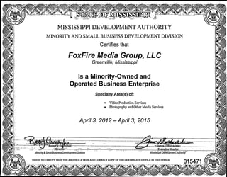 m
m
MISSISSIPPI DEVELOPMENT AUTHORITY
MINORITY AND SMALL BUSINESS DEVELOPMENT DIVISION
Certifies that
FoxFire Media Group, LLC
Greenville, Mississippi
Is a Minority-Owned and
Operated Business Enterprise
Specialty Area(s) of:
• Video Production Services
• Photography and Other Media Services
Aprils, 2012-April3,2015
Minority & Small Business Development Division Mississippi DevelopmenfAutliority
THIS IS TO CERTIFY THAT THE ABOVE IS A TRUE AND CORRECT COPY OF THE CERTIHCATE ON FILE IN THIS OFHCE.
Robert*-et*ington
director
^JamesCLT Barksdaia
ExecutiYB Director
t»J5?
..•f^'lEsW
015471/|^"«^
m m
 