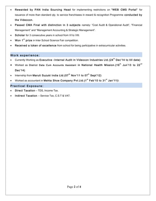 • Rewarded by PAN India Sourcing Head for implementing restrictions on “WEB CMS Portal” for
issuance of more than standard qty. to service franchisees in reward & recognition Programme conducted by
the Videocon.
• Passed CMA Final with distinction in 3 subjects namely: “Cost Audit & Operational Audit”, “Financial
Management” and “Management Accounting & Strategic Management”.
• Scholar for 3 consecutive years in school from VI to VIII.
• Won 1
st
prize in Inter School Science Fair competition.
• Received a token of excellence from school for being participative in extracurricular activities.
W o r k e x p e r i e n c e :
• Currently Working as Executive -Internal Audit in Videocon Industries Ltd.(24
th
Dec’14 to till date)
• Worked as District Data Cum Accounts Assistant in National Health Mission.(19
th
Jun’13 to 22
nd
Dec’14)
• Internship from Maruti Suzuki India Ltd.(07
th
Nov’11 to 07
th
Sept’12)
• Worked as accountant in Mehta Shoe Company Pvt.Ltd.(1
st
Feb’10 to 31
st
Jan’11)
P r a c t i c a l E x p o s u r e :
• Direct Taxation – TDS, Income Tax.
• Indirect Taxation – Service Tax, C.S.T & VAT.
Page 2 of 4
 