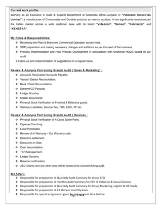 Current work profile:
Working as an Executive in Audit & Support Department at Corporate Office-Gurgaon in “Videocon Industries
Limited”, a manufacturer of Consumable and Durable products as internal auditors. It has significantly revolutionized
the Indian market across a wide customer base with its brand “Videocon”, “Sansui”, “Kelvinator” and
“KENSTAR”.
My Roles & Responsibilities:
 Reviewing the Plant & Branches Commercial Operation across India.
 SOP preparation and making necessary changes and additions as per the need of the business.
 Process Implementation and New Process Development in consultation with functional HOD’s based on our
audit.
 Follow-up and implementation of suggestions on a regular basis.
Review & Analysis Part during Branch Audit ( Sales & Marketing) :
 Accounts Receivable/ Accounts Payable.
 Vendor/ Debtor Reconciliation.
 Bank / Cash Reconciliation.
 Scheme/CD Payouts.
 Ledger Scrutiny.
 Master Documents.
 Physical Stock Verification of Finished & Defective goods.
 Statutory Liabilities: Service Tax, TDS, ESIC, PF etc.
Review & Analysis Part during Branch Audit ( Service) :
 Physical Stock Verification of A Class Spare Parts.
 Expense Vouching.
 Local Purchases.
 Review of In Warranty – Out Warranty calls.
 Defective settlement.
 Discounts on Sale.
 Cash reconciliation.
 TCR Management.
 Ledger Scrutiny.
 Balance confirmation.
 ASC Claims and any other area which needs to be covered during audit.
M.I.S Part :
 Responsible for preparation of Quarterly Audit Summary for Group CFO.
 Responsible for preparation of monthly Audit Summary for CFH of Videocon & Sansui Division.
 Responsible for preparation of Quarterly Audit Summary for Group Marketing, Logistic & HR Heads.
 Responsible for preparation of C.I. Data on monthly basis.
 Responsible for special assignments given by management time to time.Page 3 of 4
 