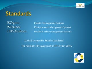 ISO9001 Quality Management Systems
ISO14001 Environmental Management Systems
OHSAS18001 Health & Safety management systems
Linked to specific British Standards:
For example, BS 9999:2008 COP for fire safety
 