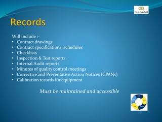Will include :-
• Contract drawings
• Contract specifications, schedules
• Checklists
• Inspection & Test reports
• Internal Audit reports
• Minutes of quality control meetings
• Corrective and Preventative Action Notices (CPANs)
• Calibration records for equipment
Must be maintained and accessible
 