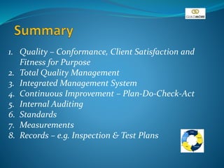 1. Quality – Conformance, Client Satisfaction and
Fitness for Purpose
2. Total Quality Management
3. Integrated Management System
4. Continuous Improvement – Plan-Do-Check-Act
5. Internal Auditing
6. Standards
7. Measurements
8. Records – e.g. Inspection & Test Plans
 