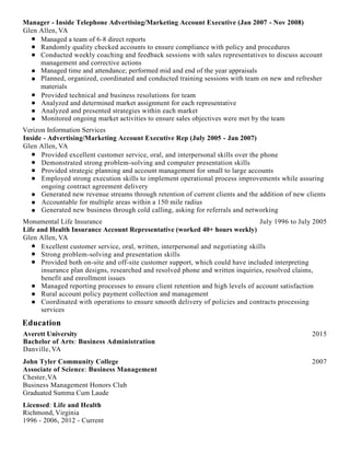 Manager - Inside Telephone Advertising/Marketing Account Executive (Jan 2007 - Nov 2008)
Glen Allen, VA
Managed a team of 6-8 direct reports
Randomly quality checked accounts to ensure compliance with policy and procedures
Conducted weekly coaching and feedback sessions with sales representatives to discuss account
management and corrective actions
Managed time and attendance; performed mid and end of the year appraisals
Planned, organized, coordinated and conducted training sessions with team on new and refresher
materials
Provided technical and business resolutions for team
Analyzed and determined market assignment for each representative
Analyzed and presented strategies within each market
Monitored ongoing market activities to ensure sales objectives were met by the team
Verizon Information Services
Inside - Advertising/Marketing Account Executive Rep (July 2005 - Jan 2007)
Glen Allen, VA
Provided excellent customer service, oral, and interpersonal skills over the phone
Demonstrated strong problem-solving and computer presentation skills
Provided strategic planning and account management for small to large accounts
Employed strong execution skills to implement operational process improvements while assuring
ongoing contract agreement delivery
Generated new revenue streams through retention of current clients and the addition of new clients
Accountable for multiple areas within a 150 mile radius
Generated new business through cold calling, asking for referrals and networking
Monumental Life Insurance July 1996 to July 2005
Life and Health Insurance Account Representative (worked 40+ hours weekly)
Glen Allen, VA
Excellent customer service, oral, written, interpersonal and negotiating skills
Strong problem-solving and presentation skills
Provided both on-site and off-site customer support, which could have included interpreting
insurance plan designs, researched and resolved phone and written inquiries, resolved claims,
benefit and enrollment issues
Managed reporting processes to ensure client retention and high levels of account satisfaction
Rural account policy payment collection and management
Coordinated with operations to ensure smooth delivery of policies and contracts processing
services
Education
Averett University 2015
Bachelor of Arts: Business Administration
Danville,VA
John Tyler Community College 2007
Associate of Science: Business Management
Chester,VA
Business Management Honors Club
Graduated Summa Cum Laude
Licensed: Life and Health
Richmond, Virginia
1996 - 2006, 2012 - Current
 