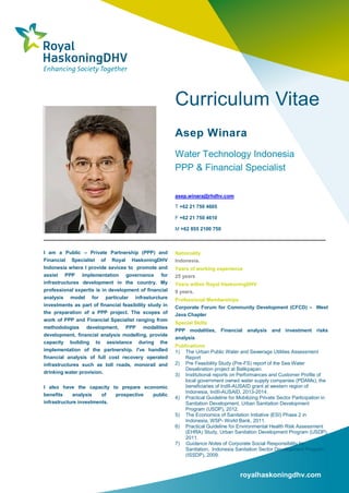 royalhaskoningdhv.com
Curriculum Vitae
Asep Winara
Water Technology Indonesia
PPP & Financial Specialist
asep.winara@rhdhv.com
T +62 21 750 4605
F +62 21 750 4610
M +62 855 2100 750
I am a Public – Private Partnership (PPP) and
Financial Specialist of Royal HaskoningDHV
Indonesia where I provide sevices to promote and
assist PPP implementation governance for
infrastructures development in the country. My
professional expertis is in development of financial
analysis model for particular infrasturcture
investments as part of financial feasibility study in
the preparation of a PPP project. The scopes of
work of PPP and Financial Specialist ranging from
methodologies development, PPP modalities
development, financial analysis modelling, provide
capacity building to assistance during the
implementation of the partnership. I've handled
financial analysis of full cost recovery operated
infrastructures such as toll roads, monorail and
drinking water provision.
I also have the capacity to prepare economic
benefits analysis of prospective public
infrastructure investments.
Nationality
Indonesia.
Years of working experience
25 years
Years within Royal HaskoningDHV
9 years.
Professional Memberships
Corporate Forum for Community Development (CFCD) – West
Java Chapter
Special Skills
PPP modalities, Financial analysis and investment risks
analysis
Publications
1) The Urban Public Water and Sewerage Utilities Assessment
Report
2) Pre Feasibility Study (Pre-FS) report of the Sea Water
Desalination project at Balikpapan.
3) Institutional reports on Performances and Customer Profile of
local government owned water supply companies (PDAMs), the
beneficiaries of IndII-AUSAID grant at western region of
Indonesia, IndII-AUSAID, 2013-2014.
4) Practical Guideline for Mobilizing Private Sector Participation in
Sanitation Development, Urban Sanitation Development
Program (USDP), 2012.
5) The Economics of Sanitation Initiative (ESI) Phase 2 in
Indonesia, WSP- World Bank, 2011.
6) Practical Guideline for Environmental Health Risk Assessment
(EHRA) Study, Urban Sanitation Development Program (USDP),
2011.
7) Guidance Notes of Corporate Social Responsibility for
Sanitation, Indonesia Sanitation Sector Development Program
(ISSDP), 2009.
8) Practical Guideline for Sanitation Supply Assessment,
 