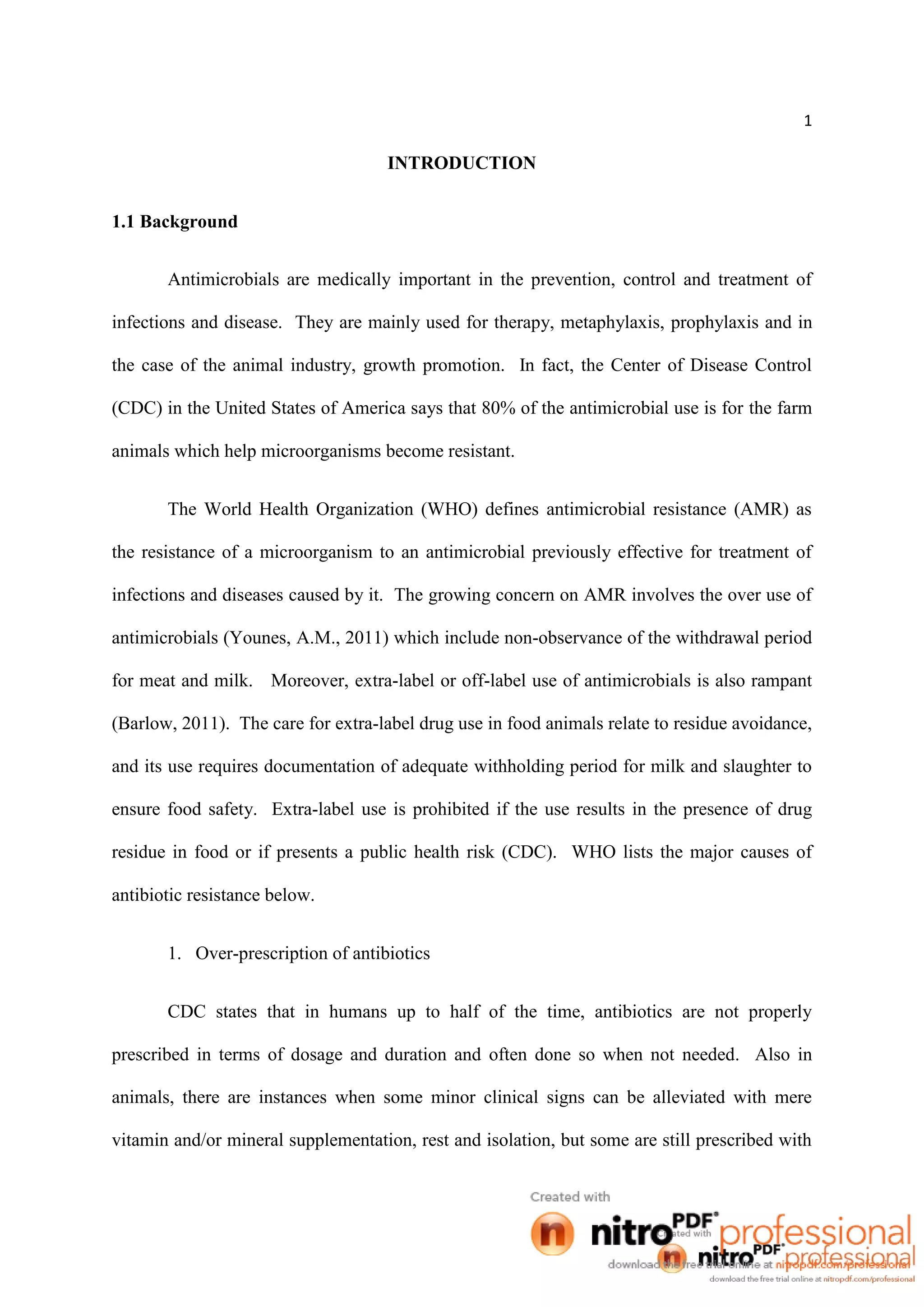 1
INTRODUCTION
1.1 Background
Antimicrobials are medically important in the prevention, control and treatment of
infections and disease. They are mainly used for therapy, metaphylaxis, prophylaxis and in
the case of the animal industry, growth promotion. In fact, the Center of Disease Control
(CDC) in the United States of America says that 80% of the antimicrobial use is for the farm
animals which help microorganisms become resistant.
The World Health Organization (WHO) defines antimicrobial resistance (AMR) as
the resistance of a microorganism to an antimicrobial previously effective for treatment of
infections and diseases caused by it. The growing concern on AMR involves the over use of
antimicrobials (Younes, A.M., 2011) which include non-observance of the withdrawal period
for meat and milk. Moreover, extra-label or off-label use of antimicrobials is also rampant
(Barlow, 2011). The care for extra-label drug use in food animals relate to residue avoidance,
and its use requires documentation of adequate withholding period for milk and slaughter to
ensure food safety. Extra-label use is prohibited if the use results in the presence of drug
residue in food or if presents a public health risk (CDC). WHO lists the major causes of
antibiotic resistance below.
1. Over-prescription of antibiotics
CDC states that in humans up to half of the time, antibiotics are not properly
prescribed in terms of dosage and duration and often done so when not needed. Also in
animals, there are instances when some minor clinical signs can be alleviated with mere
vitamin and/or mineral supplementation, rest and isolation, but some are still prescribed with
 