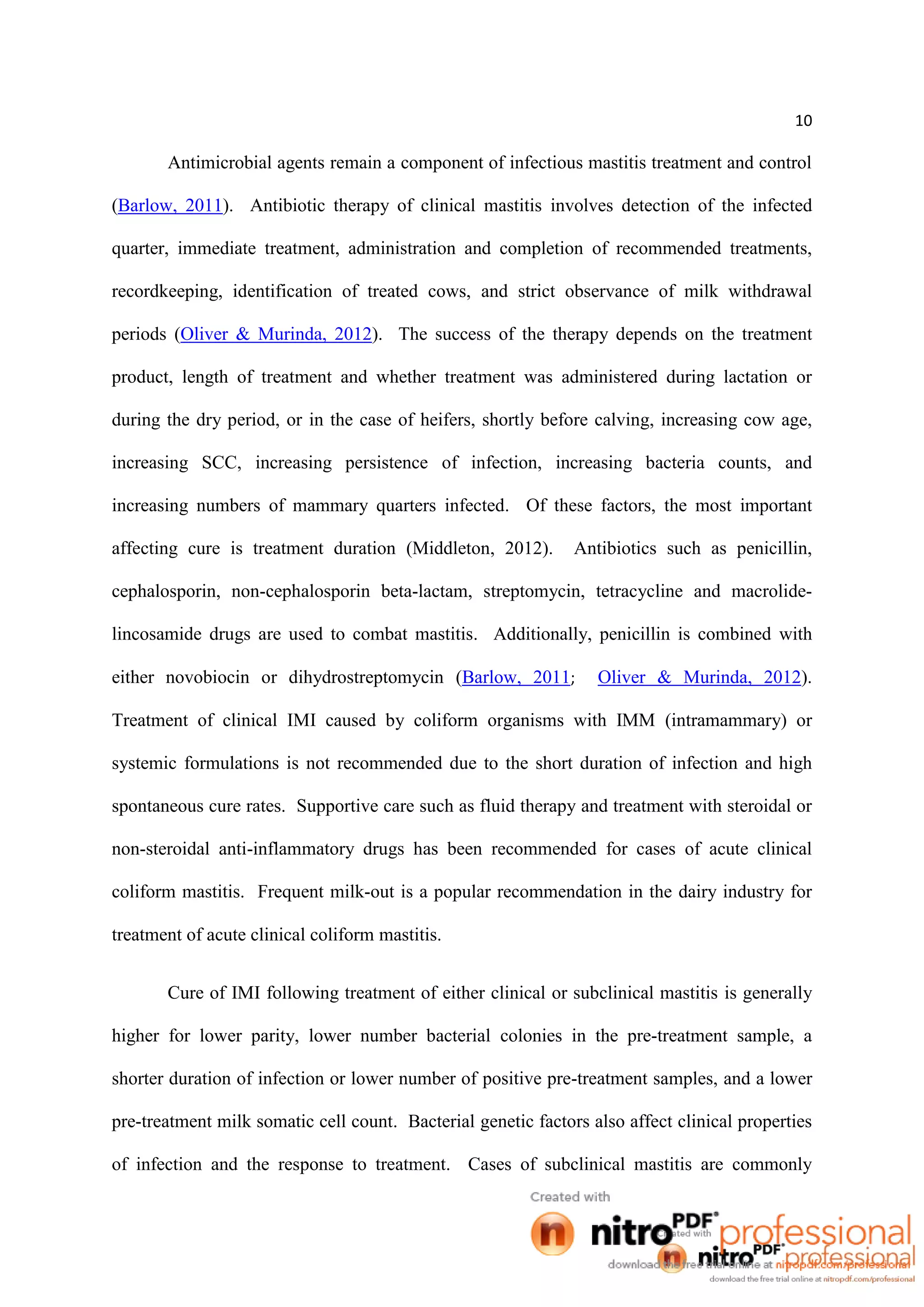 10
Antimicrobial agents remain a component of infectious mastitis treatment and control
(Barlow, 2011). Antibiotic therapy of clinical mastitis involves detection of the infected
quarter, immediate treatment, administration and completion of recommended treatments,
recordkeeping, identification of treated cows, and strict observance of milk withdrawal
periods (Oliver & Murinda, 2012). The success of the therapy depends on the treatment
product, length of treatment and whether treatment was administered during lactation or
during the dry period, or in the case of heifers, shortly before calving, increasing cow age,
increasing SCC, increasing persistence of infection, increasing bacteria counts, and
increasing numbers of mammary quarters infected. Of these factors, the most important
affecting cure is treatment duration (Middleton, 2012). Antibiotics such as penicillin,
cephalosporin, non-cephalosporin beta-lactam, streptomycin, tetracycline and macrolide-
lincosamide drugs are used to combat mastitis. Additionally, penicillin is combined with
either novobiocin or dihydrostreptomycin (Barlow, 2011; Oliver & Murinda, 2012).
Treatment of clinical IMI caused by coliform organisms with IMM (intramammary) or
systemic formulations is not recommended due to the short duration of infection and high
spontaneous cure rates. Supportive care such as fluid therapy and treatment with steroidal or
non-steroidal anti-inflammatory drugs has been recommended for cases of acute clinical
coliform mastitis. Frequent milk-out is a popular recommendation in the dairy industry for
treatment of acute clinical coliform mastitis.
Cure of IMI following treatment of either clinical or subclinical mastitis is generally
higher for lower parity, lower number bacterial colonies in the pre-treatment sample, a
shorter duration of infection or lower number of positive pre-treatment samples, and a lower
pre-treatment milk somatic cell count. Bacterial genetic factors also affect clinical properties
of infection and the response to treatment. Cases of subclinical mastitis are commonly
 