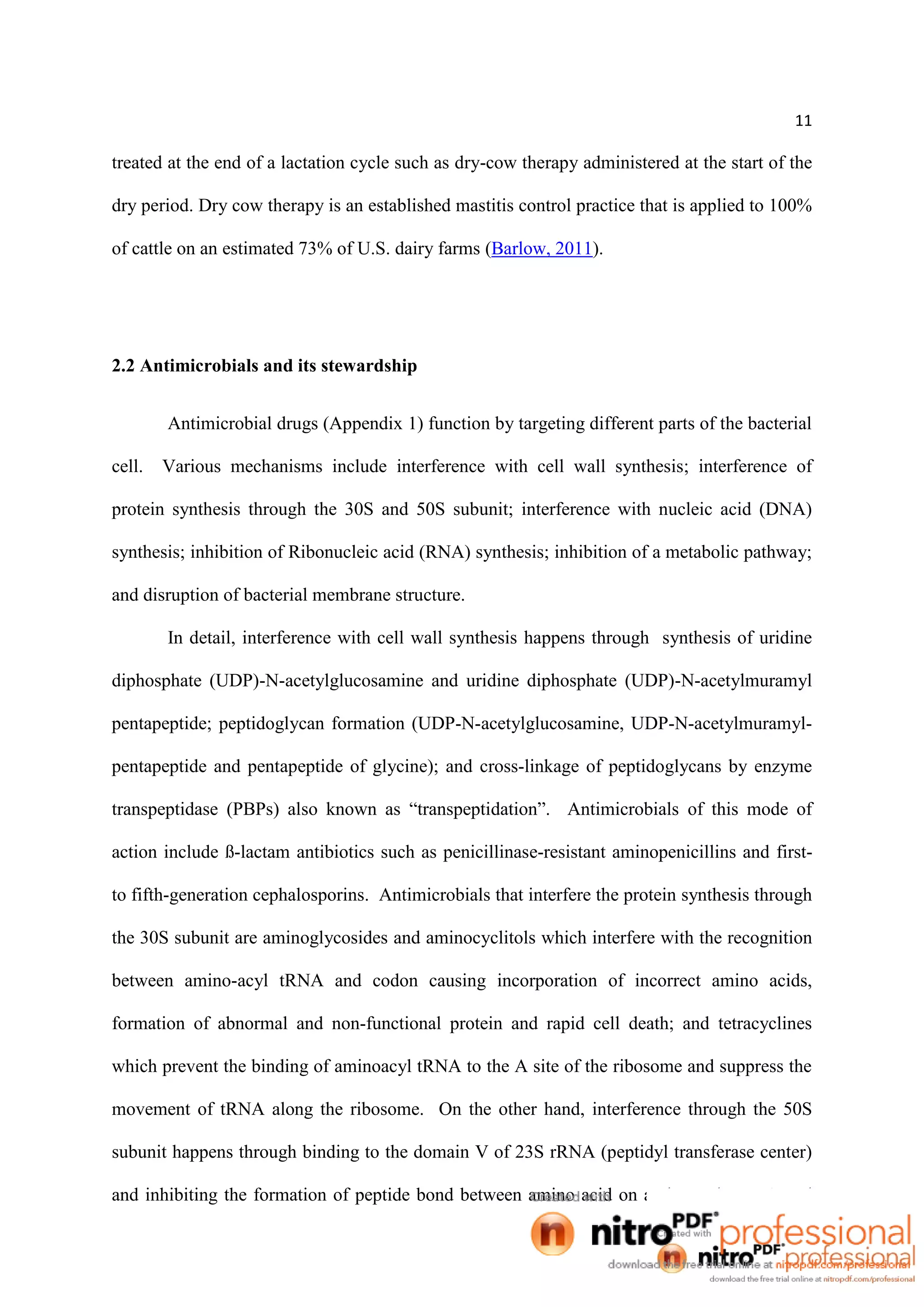 11
treated at the end of a lactation cycle such as dry-cow therapy administered at the start of the
dry period. Dry cow therapy is an established mastitis control practice that is applied to 100%
of cattle on an estimated 73% of U.S. dairy farms (Barlow, 2011).
2.2 Antimicrobials and its stewardship
Antimicrobial drugs (Appendix 1) function by targeting different parts of the bacterial
cell. Various mechanisms include interference with cell wall synthesis; interference of
protein synthesis through the 30S and 50S subunit; interference with nucleic acid (DNA)
synthesis; inhibition of Ribonucleic acid (RNA) synthesis; inhibition of a metabolic pathway;
and disruption of bacterial membrane structure.
In detail, interference with cell wall synthesis happens through synthesis of uridine
diphosphate (UDP)-N-acetylglucosamine and uridine diphosphate (UDP)-N-acetylmuramyl
pentapeptide; peptidoglycan formation (UDP-N-acetylglucosamine, UDP-N-acetylmuramyl-
pentapeptide and pentapeptide of glycine); and cross-linkage of peptidoglycans by enzyme
transpeptidase (PBPs) also known as “transpeptidation”. Antimicrobials of this mode of
action include ß-lactam antibiotics such as penicillinase-resistant aminopenicillins and first-
to fifth-generation cephalosporins. Antimicrobials that interfere the protein synthesis through
the 30S subunit are aminoglycosides and aminocyclitols which interfere with the recognition
between amino-acyl tRNA and codon causing incorporation of incorrect amino acids,
formation of abnormal and non-functional protein and rapid cell death; and tetracyclines
which prevent the binding of aminoacyl tRNA to the A site of the ribosome and suppress the
movement of tRNA along the ribosome. On the other hand, interference through the 50S
subunit happens through binding to the domain V of 23S rRNA (peptidyl transferase center)
and inhibiting the formation of peptide bond between amino acid on aminoacyl t-RNA and
 