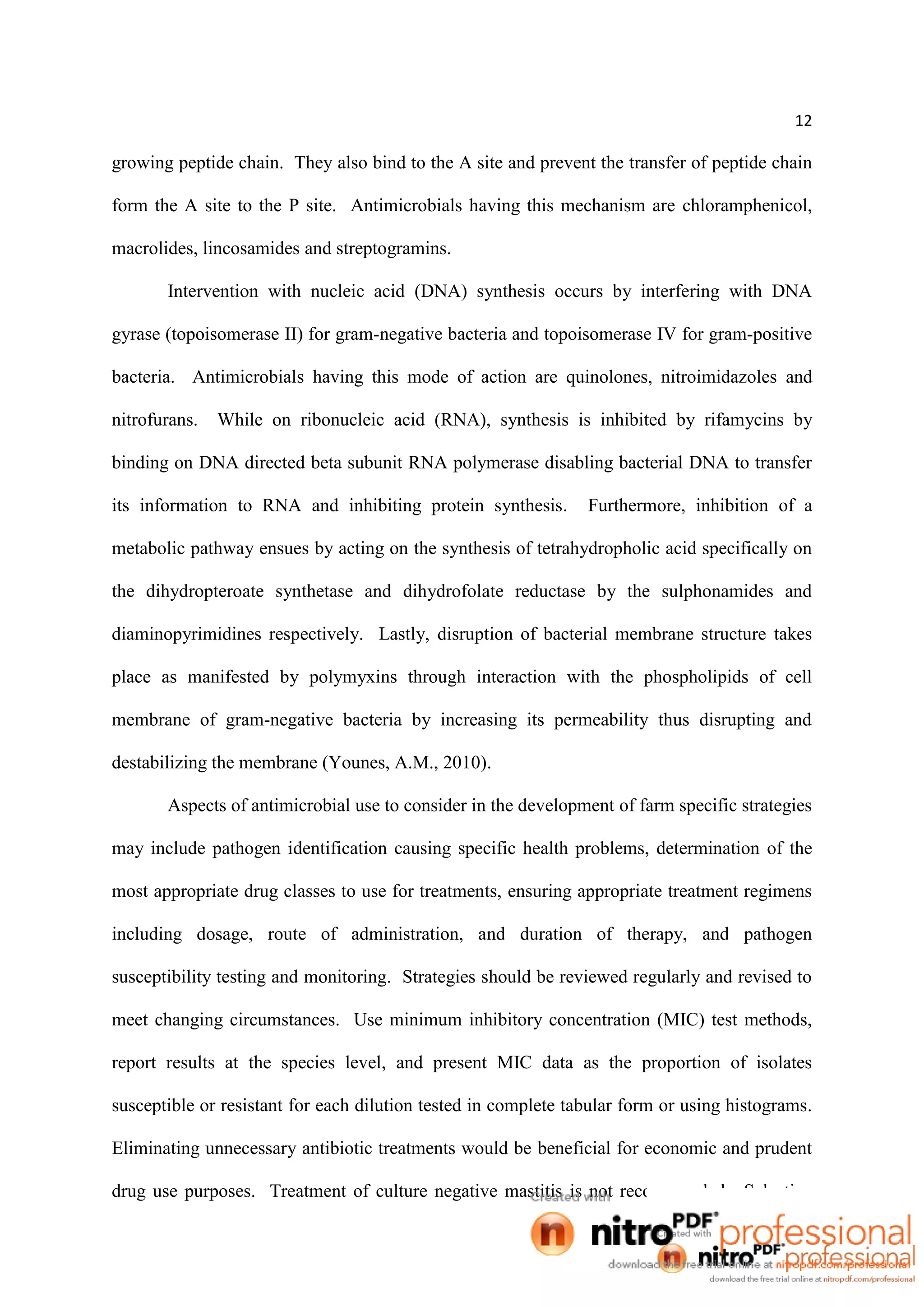 12
growing peptide chain. They also bind to the A site and prevent the transfer of peptide chain
form the A site to the P site. Antimicrobials having this mechanism are chloramphenicol,
macrolides, lincosamides and streptogramins.
Intervention with nucleic acid (DNA) synthesis occurs by interfering with DNA
gyrase (topoisomerase II) for gram-negative bacteria and topoisomerase IV for gram-positive
bacteria. Antimicrobials having this mode of action are quinolones, nitroimidazoles and
nitrofurans. While on ribonucleic acid (RNA), synthesis is inhibited by rifamycins by
binding on DNA directed beta subunit RNA polymerase disabling bacterial DNA to transfer
its information to RNA and inhibiting protein synthesis. Furthermore, inhibition of a
metabolic pathway ensues by acting on the synthesis of tetrahydropholic acid specifically on
the dihydropteroate synthetase and dihydrofolate reductase by the sulphonamides and
diaminopyrimidines respectively. Lastly, disruption of bacterial membrane structure takes
place as manifested by polymyxins through interaction with the phospholipids of cell
membrane of gram-negative bacteria by increasing its permeability thus disrupting and
destabilizing the membrane (Younes, A.M., 2010).
Aspects of antimicrobial use to consider in the development of farm specific strategies
may include pathogen identification causing specific health problems, determination of the
most appropriate drug classes to use for treatments, ensuring appropriate treatment regimens
including dosage, route of administration, and duration of therapy, and pathogen
susceptibility testing and monitoring. Strategies should be reviewed regularly and revised to
meet changing circumstances. Use minimum inhibitory concentration (MIC) test methods,
report results at the species level, and present MIC data as the proportion of isolates
susceptible or resistant for each dilution tested in complete tabular form or using histograms.
Eliminating unnecessary antibiotic treatments would be beneficial for economic and prudent
drug use purposes. Treatment of culture negative mastitis is not recommended. Selective
 
