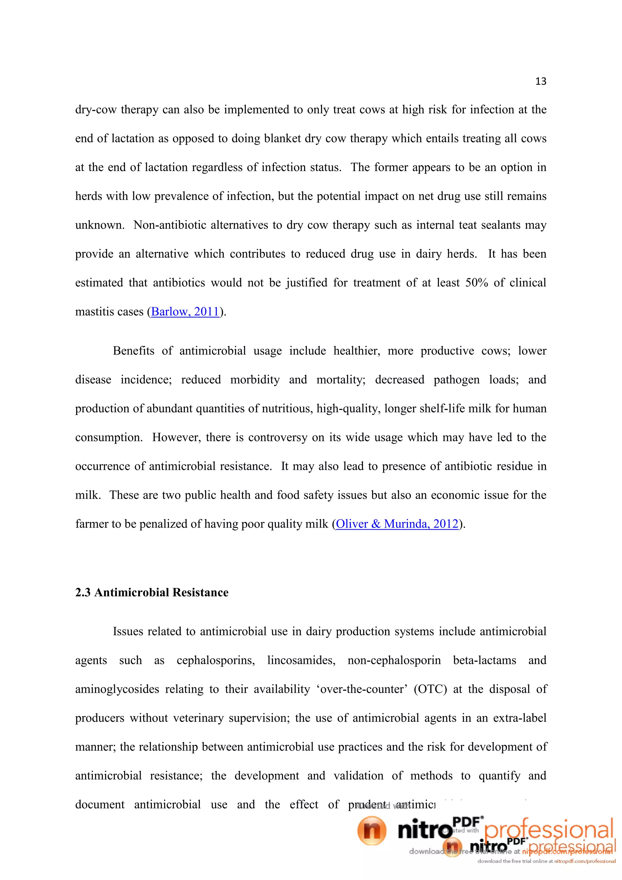 13
dry-cow therapy can also be implemented to only treat cows at high risk for infection at the
end of lactation as opposed to doing blanket dry cow therapy which entails treating all cows
at the end of lactation regardless of infection status. The former appears to be an option in
herds with low prevalence of infection, but the potential impact on net drug use still remains
unknown. Non-antibiotic alternatives to dry cow therapy such as internal teat sealants may
provide an alternative which contributes to reduced drug use in dairy herds. It has been
estimated that antibiotics would not be justified for treatment of at least 50% of clinical
mastitis cases (Barlow, 2011).
Benefits of antimicrobial usage include healthier, more productive cows; lower
disease incidence; reduced morbidity and mortality; decreased pathogen loads; and
production of abundant quantities of nutritious, high-quality, longer shelf-life milk for human
consumption. However, there is controversy on its wide usage which may have led to the
occurrence of antimicrobial resistance. It may also lead to presence of antibiotic residue in
milk. These are two public health and food safety issues but also an economic issue for the
farmer to be penalized of having poor quality milk (Oliver & Murinda, 2012).
2.3 Antimicrobial Resistance
Issues related to antimicrobial use in dairy production systems include antimicrobial
agents such as cephalosporins, lincosamides, non-cephalosporin beta-lactams and
aminoglycosides relating to their availability ‘over-the-counter’ (OTC) at the disposal of
producers without veterinary supervision; the use of antimicrobial agents in an extra-label
manner; the relationship between antimicrobial use practices and the risk for development of
antimicrobial resistance; the development and validation of methods to quantify and
document antimicrobial use and the effect of prudent antimicrobial use practices.
 