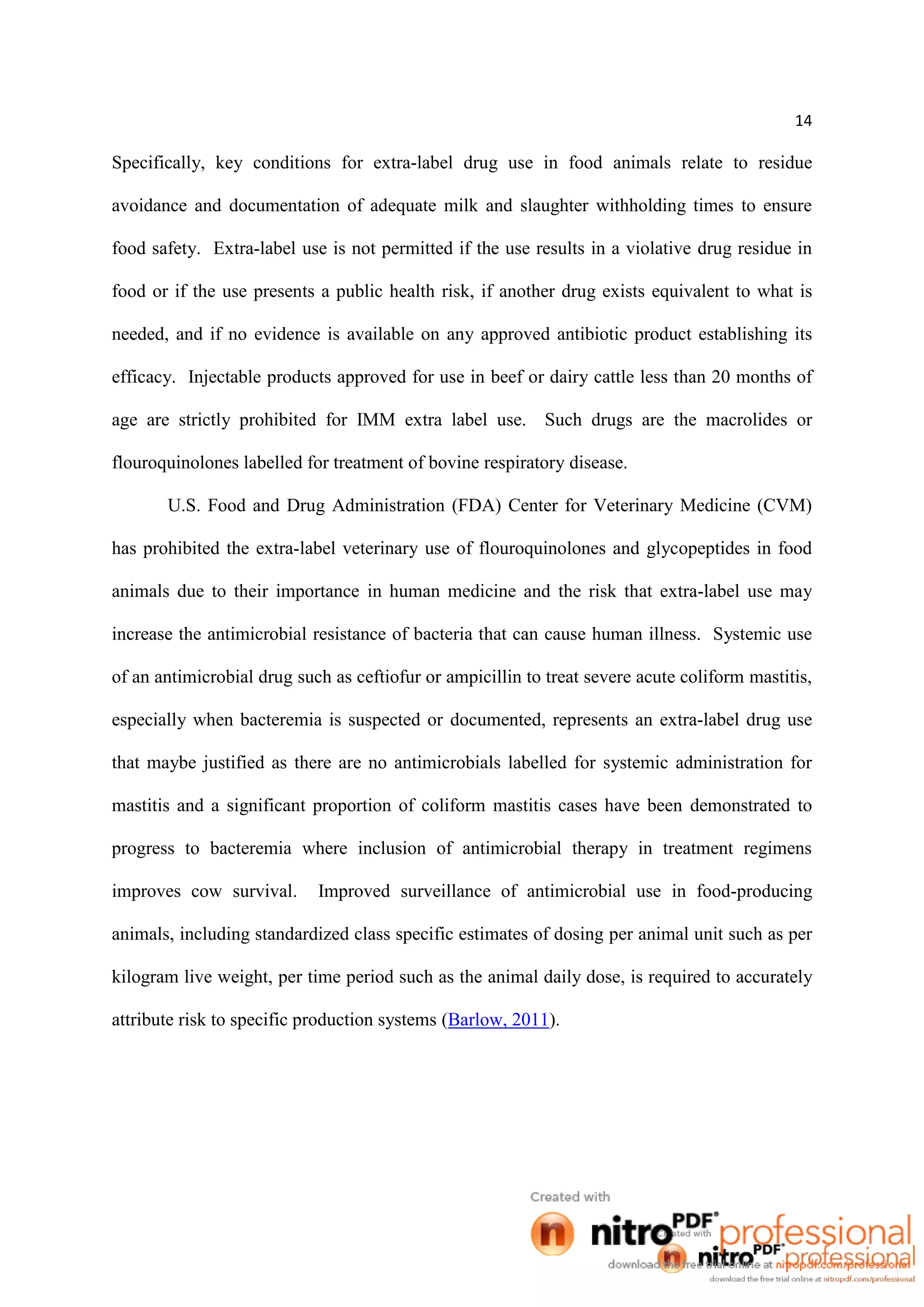 14
Specifically, key conditions for extra-label drug use in food animals relate to residue
avoidance and documentation of adequate milk and slaughter withholding times to ensure
food safety. Extra-label use is not permitted if the use results in a violative drug residue in
food or if the use presents a public health risk, if another drug exists equivalent to what is
needed, and if no evidence is available on any approved antibiotic product establishing its
efficacy. Injectable products approved for use in beef or dairy cattle less than 20 months of
age are strictly prohibited for IMM extra label use. Such drugs are the macrolides or
flouroquinolones labelled for treatment of bovine respiratory disease.
U.S. Food and Drug Administration (FDA) Center for Veterinary Medicine (CVM)
has prohibited the extra-label veterinary use of flouroquinolones and glycopeptides in food
animals due to their importance in human medicine and the risk that extra-label use may
increase the antimicrobial resistance of bacteria that can cause human illness. Systemic use
of an antimicrobial drug such as ceftiofur or ampicillin to treat severe acute coliform mastitis,
especially when bacteremia is suspected or documented, represents an extra-label drug use
that maybe justified as there are no antimicrobials labelled for systemic administration for
mastitis and a significant proportion of coliform mastitis cases have been demonstrated to
progress to bacteremia where inclusion of antimicrobial therapy in treatment regimens
improves cow survival. Improved surveillance of antimicrobial use in food-producing
animals, including standardized class specific estimates of dosing per animal unit such as per
kilogram live weight, per time period such as the animal daily dose, is required to accurately
attribute risk to specific production systems (Barlow, 2011).
 