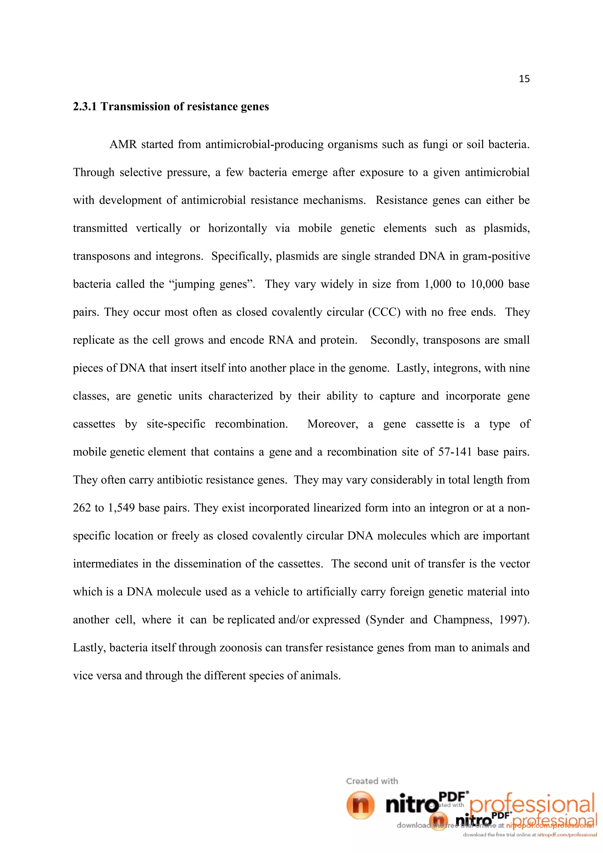 15
2.3.1 Transmission of resistance genes
AMR started from antimicrobial-producing organisms such as fungi or soil bacteria.
Through selective pressure, a few bacteria emerge after exposure to a given antimicrobial
with development of antimicrobial resistance mechanisms. Resistance genes can either be
transmitted vertically or horizontally via mobile genetic elements such as plasmids,
transposons and integrons. Specifically, plasmids are single stranded DNA in gram-positive
bacteria called the “jumping genes”. They vary widely in size from 1,000 to 10,000 base
pairs. They occur most often as closed covalently circular (CCC) with no free ends. They
replicate as the cell grows and encode RNA and protein. Secondly, transposons are small
pieces of DNA that insert itself into another place in the genome. Lastly, integrons, with nine
classes, are genetic units characterized by their ability to capture and incorporate gene
cassettes by site-specific recombination. Moreover, a gene cassette is a type of
mobile genetic element that contains a gene and a recombination site of 57-141 base pairs.
They often carry antibiotic resistance genes. They may vary considerably in total length from
262 to 1,549 base pairs. They exist incorporated linearized form into an integron or at a non-
specific location or freely as closed covalently circular DNA molecules which are important
intermediates in the dissemination of the cassettes. The second unit of transfer is the vector
which is a DNA molecule used as a vehicle to artificially carry foreign genetic material into
another cell, where it can be replicated and/or expressed (Synder and Champness, 1997).
Lastly, bacteria itself through zoonosis can transfer resistance genes from man to animals and
vice versa and through the different species of animals.
 