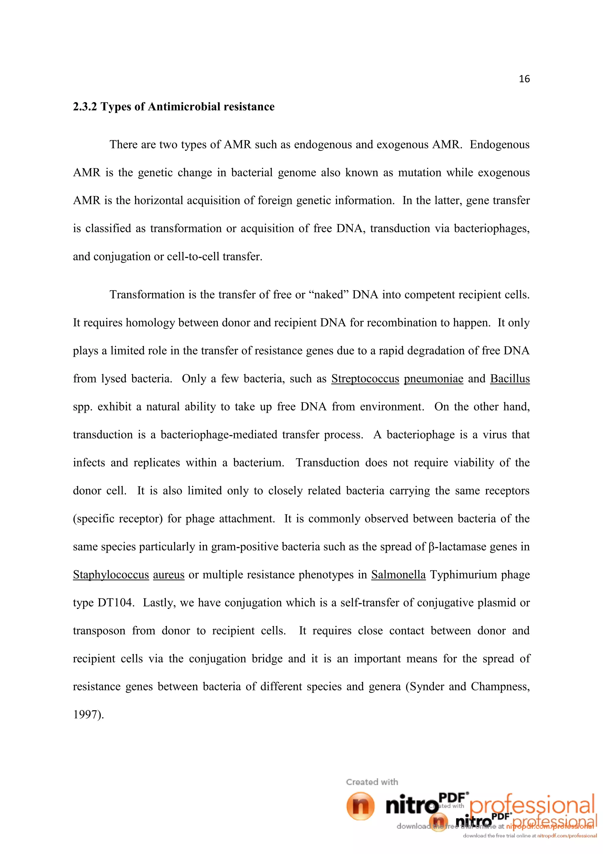 16
2.3.2 Types of Antimicrobial resistance
There are two types of AMR such as endogenous and exogenous AMR. Endogenous
AMR is the genetic change in bacterial genome also known as mutation while exogenous
AMR is the horizontal acquisition of foreign genetic information. In the latter, gene transfer
is classified as transformation or acquisition of free DNA, transduction via bacteriophages,
and conjugation or cell-to-cell transfer.
Transformation is the transfer of free or “naked” DNA into competent recipient cells.
It requires homology between donor and recipient DNA for recombination to happen. It only
plays a limited role in the transfer of resistance genes due to a rapid degradation of free DNA
from lysed bacteria. Only a few bacteria, such as Streptococcus pneumoniae and Bacillus
spp. exhibit a natural ability to take up free DNA from environment. On the other hand,
transduction is a bacteriophage-mediated transfer process. A bacteriophage is a virus that
infects and replicates within a bacterium. Transduction does not require viability of the
donor cell. It is also limited only to closely related bacteria carrying the same receptors
(specific receptor) for phage attachment. It is commonly observed between bacteria of the
same species particularly in gram-positive bacteria such as the spread of β-lactamase genes in
Staphylococcus aureus or multiple resistance phenotypes in Salmonella Typhimurium phage
type DT104. Lastly, we have conjugation which is a self-transfer of conjugative plasmid or
transposon from donor to recipient cells. It requires close contact between donor and
recipient cells via the conjugation bridge and it is an important means for the spread of
resistance genes between bacteria of different species and genera (Synder and Champness,
1997).
 