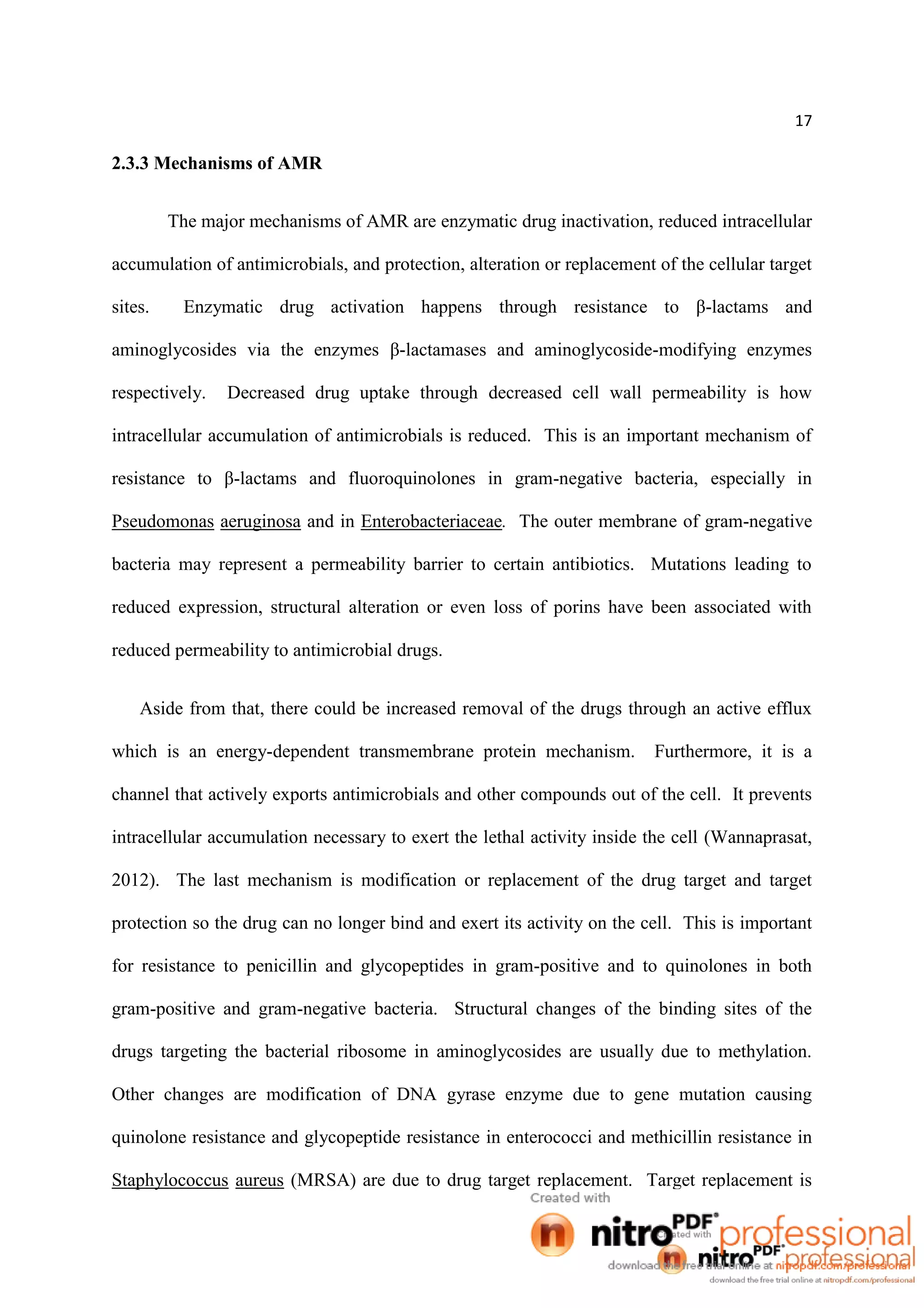 17
2.3.3 Mechanisms of AMR
The major mechanisms of AMR are enzymatic drug inactivation, reduced intracellular
accumulation of antimicrobials, and protection, alteration or replacement of the cellular target
sites. Enzymatic drug activation happens through resistance to β-lactams and
aminoglycosides via the enzymes β-lactamases and aminoglycoside-modifying enzymes
respectively. Decreased drug uptake through decreased cell wall permeability is how
intracellular accumulation of antimicrobials is reduced. This is an important mechanism of
resistance to β-lactams and fluoroquinolones in gram-negative bacteria, especially in
Pseudomonas aeruginosa and in Enterobacteriaceae. The outer membrane of gram-negative
bacteria may represent a permeability barrier to certain antibiotics. Mutations leading to
reduced expression, structural alteration or even loss of porins have been associated with
reduced permeability to antimicrobial drugs.
Aside from that, there could be increased removal of the drugs through an active efflux
which is an energy-dependent transmembrane protein mechanism. Furthermore, it is a
channel that actively exports antimicrobials and other compounds out of the cell. It prevents
intracellular accumulation necessary to exert the lethal activity inside the cell (Wannaprasat,
2012). The last mechanism is modification or replacement of the drug target and target
protection so the drug can no longer bind and exert its activity on the cell. This is important
for resistance to penicillin and glycopeptides in gram-positive and to quinolones in both
gram-positive and gram-negative bacteria. Structural changes of the binding sites of the
drugs targeting the bacterial ribosome in aminoglycosides are usually due to methylation.
Other changes are modification of DNA gyrase enzyme due to gene mutation causing
quinolone resistance and glycopeptide resistance in enterococci and methicillin resistance in
Staphylococcus aureus (MRSA) are due to drug target replacement. Target replacement is
 