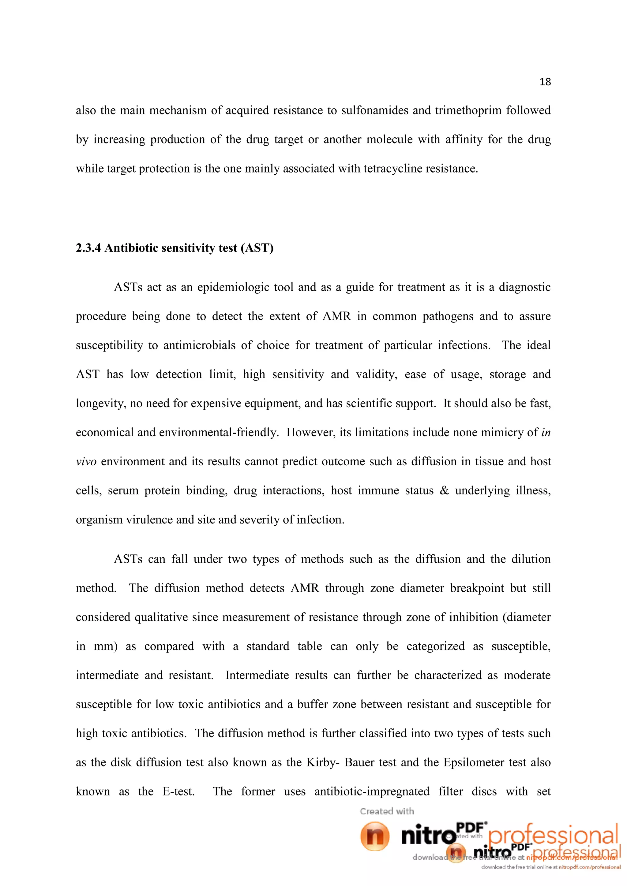 18
also the main mechanism of acquired resistance to sulfonamides and trimethoprim followed
by increasing production of the drug target or another molecule with affinity for the drug
while target protection is the one mainly associated with tetracycline resistance.
2.3.4 Antibiotic sensitivity test (AST)
ASTs act as an epidemiologic tool and as a guide for treatment as it is a diagnostic
procedure being done to detect the extent of AMR in common pathogens and to assure
susceptibility to antimicrobials of choice for treatment of particular infections. The ideal
AST has low detection limit, high sensitivity and validity, ease of usage, storage and
longevity, no need for expensive equipment, and has scientific support. It should also be fast,
economical and environmental-friendly. However, its limitations include none mimicry of in
vivo environment and its results cannot predict outcome such as diffusion in tissue and host
cells, serum protein binding, drug interactions, host immune status & underlying illness,
organism virulence and site and severity of infection.
ASTs can fall under two types of methods such as the diffusion and the dilution
method. The diffusion method detects AMR through zone diameter breakpoint but still
considered qualitative since measurement of resistance through zone of inhibition (diameter
in mm) as compared with a standard table can only be categorized as susceptible,
intermediate and resistant. Intermediate results can further be characterized as moderate
susceptible for low toxic antibiotics and a buffer zone between resistant and susceptible for
high toxic antibiotics. The diffusion method is further classified into two types of tests such
as the disk diffusion test also known as the Kirby- Bauer test and the Epsilometer test also
known as the E-test. The former uses antibiotic-impregnated filter discs with set
 