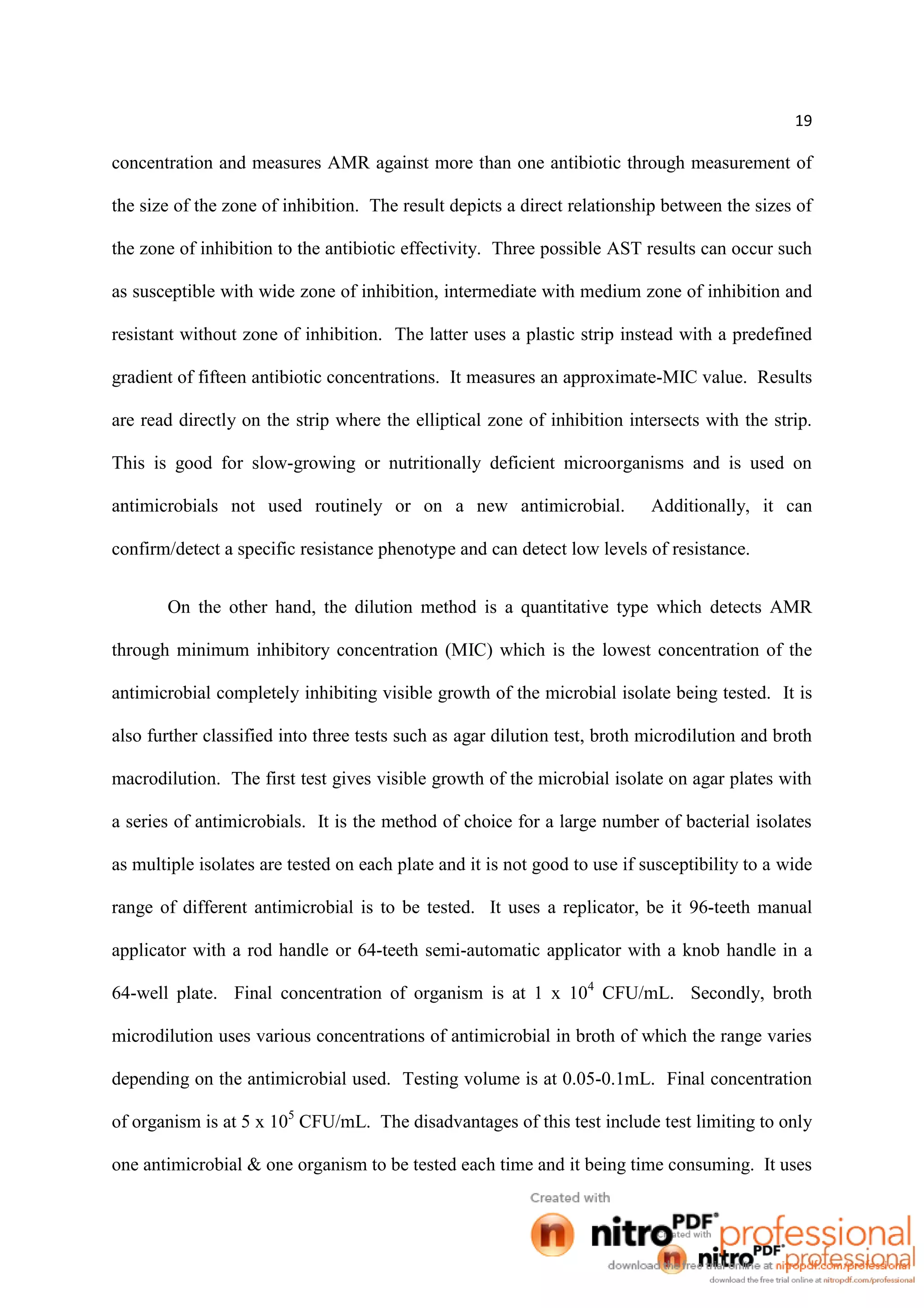 19
concentration and measures AMR against more than one antibiotic through measurement of
the size of the zone of inhibition. The result depicts a direct relationship between the sizes of
the zone of inhibition to the antibiotic effectivity. Three possible AST results can occur such
as susceptible with wide zone of inhibition, intermediate with medium zone of inhibition and
resistant without zone of inhibition. The latter uses a plastic strip instead with a predefined
gradient of fifteen antibiotic concentrations. It measures an approximate-MIC value. Results
are read directly on the strip where the elliptical zone of inhibition intersects with the strip.
This is good for slow-growing or nutritionally deficient microorganisms and is used on
antimicrobials not used routinely or on a new antimicrobial. Additionally, it can
confirm/detect a specific resistance phenotype and can detect low levels of resistance.
On the other hand, the dilution method is a quantitative type which detects AMR
through minimum inhibitory concentration (MIC) which is the lowest concentration of the
antimicrobial completely inhibiting visible growth of the microbial isolate being tested. It is
also further classified into three tests such as agar dilution test, broth microdilution and broth
macrodilution. The first test gives visible growth of the microbial isolate on agar plates with
a series of antimicrobials. It is the method of choice for a large number of bacterial isolates
as multiple isolates are tested on each plate and it is not good to use if susceptibility to a wide
range of different antimicrobial is to be tested. It uses a replicator, be it 96-teeth manual
applicator with a rod handle or 64-teeth semi-automatic applicator with a knob handle in a
64-well plate. Final concentration of organism is at 1 x 104
CFU/mL. Secondly, broth
microdilution uses various concentrations of antimicrobial in broth of which the range varies
depending on the antimicrobial used. Testing volume is at 0.05-0.1mL. Final concentration
of organism is at 5 x 105
CFU/mL. The disadvantages of this test include test limiting to only
one antimicrobial & one organism to be tested each time and it being time consuming. It uses
 