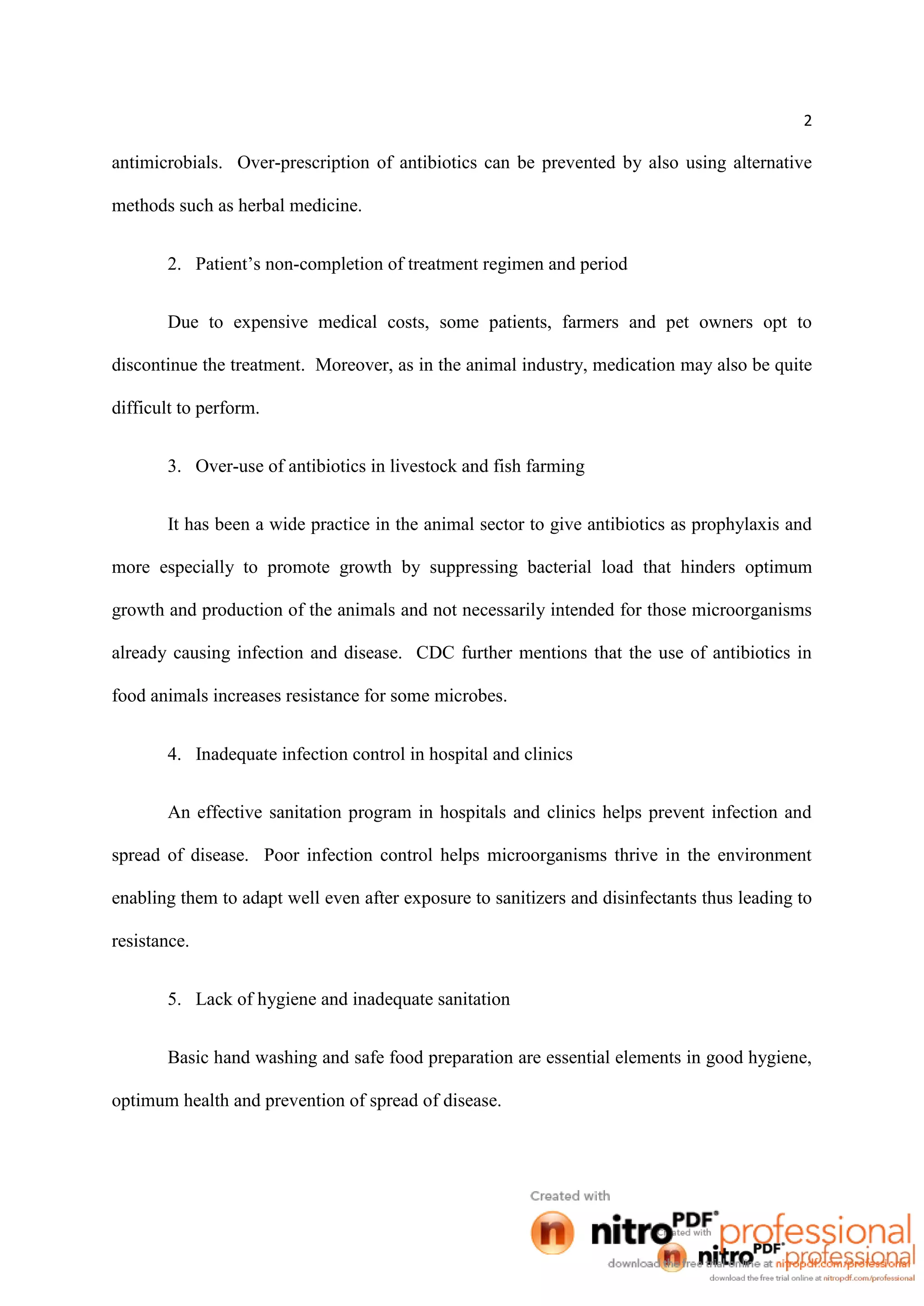 2
antimicrobials. Over-prescription of antibiotics can be prevented by also using alternative
methods such as herbal medicine.
2. Patient’s non-completion of treatment regimen and period
Due to expensive medical costs, some patients, farmers and pet owners opt to
discontinue the treatment. Moreover, as in the animal industry, medication may also be quite
difficult to perform.
3. Over-use of antibiotics in livestock and fish farming
It has been a wide practice in the animal sector to give antibiotics as prophylaxis and
more especially to promote growth by suppressing bacterial load that hinders optimum
growth and production of the animals and not necessarily intended for those microorganisms
already causing infection and disease. CDC further mentions that the use of antibiotics in
food animals increases resistance for some microbes.
4. Inadequate infection control in hospital and clinics
An effective sanitation program in hospitals and clinics helps prevent infection and
spread of disease. Poor infection control helps microorganisms thrive in the environment
enabling them to adapt well even after exposure to sanitizers and disinfectants thus leading to
resistance.
5. Lack of hygiene and inadequate sanitation
Basic hand washing and safe food preparation are essential elements in good hygiene,
optimum health and prevention of spread of disease.
 