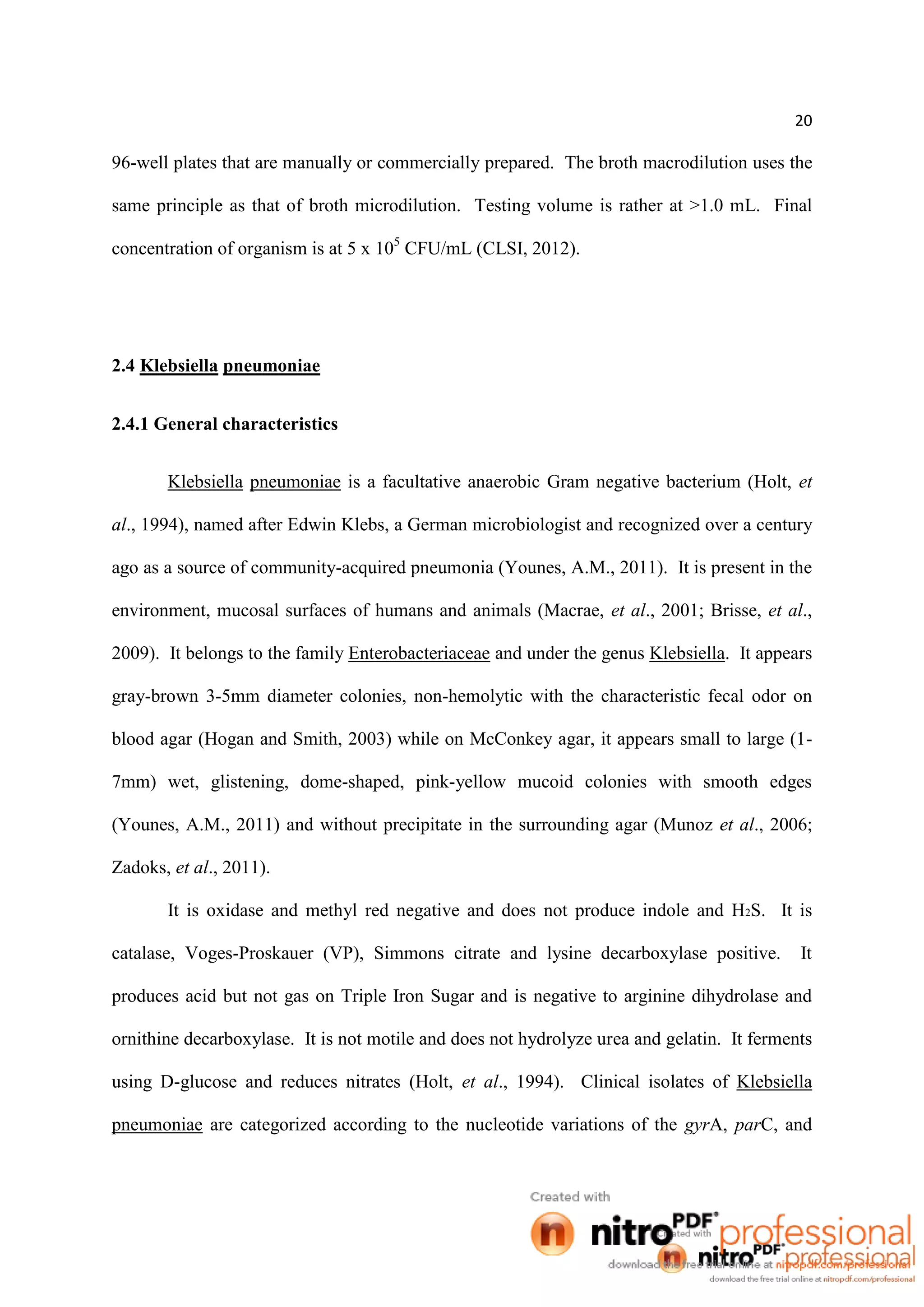 20
96-well plates that are manually or commercially prepared. The broth macrodilution uses the
same principle as that of broth microdilution. Testing volume is rather at >1.0 mL. Final
concentration of organism is at 5 x 105
CFU/mL (CLSI, 2012).
2.4 Klebsiella pneumoniae
2.4.1 General characteristics
Klebsiella pneumoniae is a facultative anaerobic Gram negative bacterium (Holt, et
al., 1994), named after Edwin Klebs, a German microbiologist and recognized over a century
ago as a source of community-acquired pneumonia (Younes, A.M., 2011). It is present in the
environment, mucosal surfaces of humans and animals (Macrae, et al., 2001; Brisse, et al.,
2009). It belongs to the family Enterobacteriaceae and under the genus Klebsiella. It appears
gray-brown 3-5mm diameter colonies, non-hemolytic with the characteristic fecal odor on
blood agar (Hogan and Smith, 2003) while on McConkey agar, it appears small to large (1-
7mm) wet, glistening, dome-shaped, pink-yellow mucoid colonies with smooth edges
(Younes, A.M., 2011) and without precipitate in the surrounding agar (Munoz et al., 2006;
Zadoks, et al., 2011).
It is oxidase and methyl red negative and does not produce indole and H2S. It is
catalase, Voges-Proskauer (VP), Simmons citrate and lysine decarboxylase positive. It
produces acid but not gas on Triple Iron Sugar and is negative to arginine dihydrolase and
ornithine decarboxylase. It is not motile and does not hydrolyze urea and gelatin. It ferments
using D-glucose and reduces nitrates (Holt, et al., 1994). Clinical isolates of Klebsiella
pneumoniae are categorized according to the nucleotide variations of the gyrA, parC, and
 