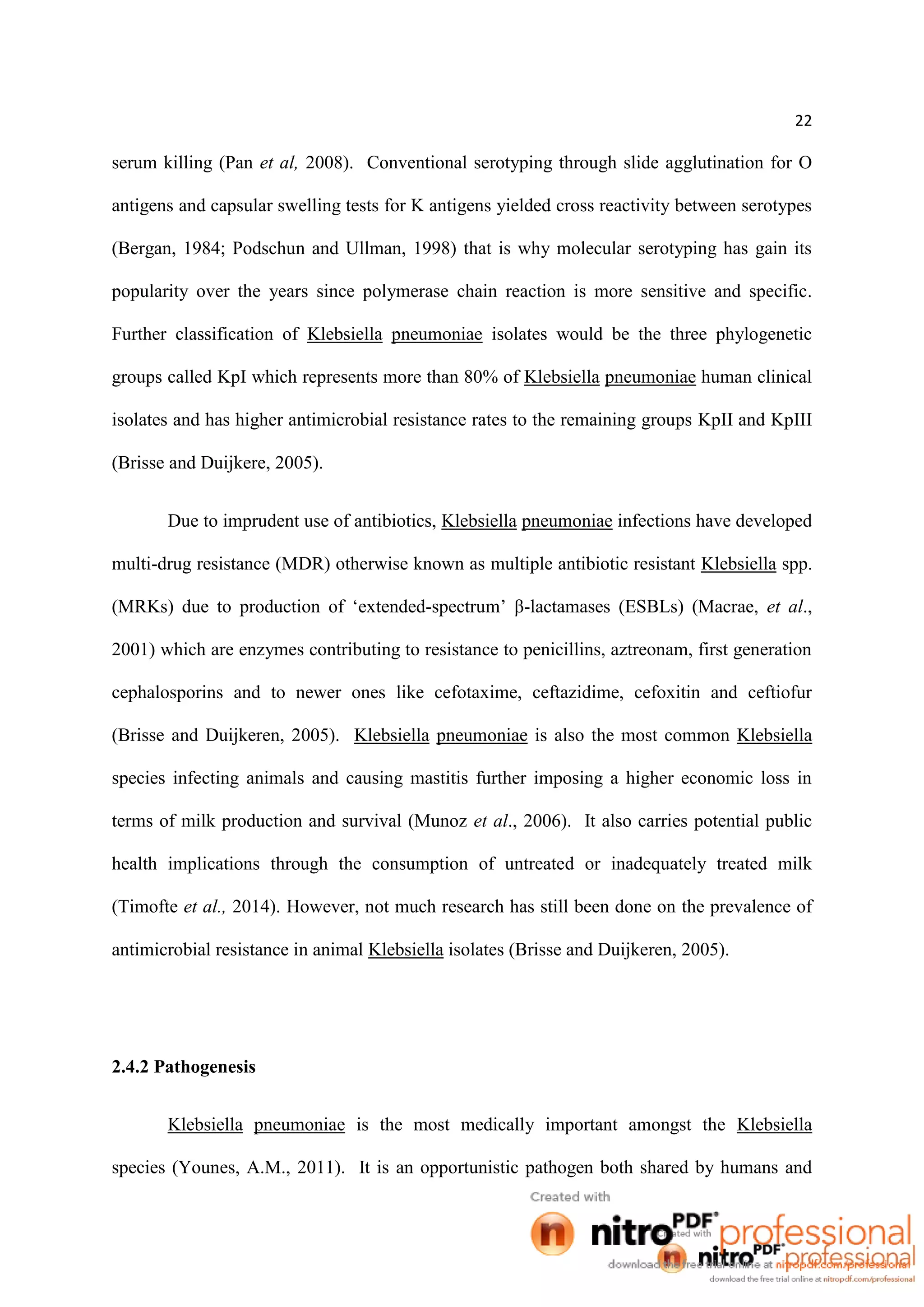 22
serum killing (Pan et al, 2008). Conventional serotyping through slide agglutination for O
antigens and capsular swelling tests for K antigens yielded cross reactivity between serotypes
(Bergan, 1984; Podschun and Ullman, 1998) that is why molecular serotyping has gain its
popularity over the years since polymerase chain reaction is more sensitive and specific.
Further classification of Klebsiella pneumoniae isolates would be the three phylogenetic
groups called KpI which represents more than 80% of Klebsiella pneumoniae human clinical
isolates and has higher antimicrobial resistance rates to the remaining groups KpII and KpIII
(Brisse and Duijkere, 2005).
Due to imprudent use of antibiotics, Klebsiella pneumoniae infections have developed
multi-drug resistance (MDR) otherwise known as multiple antibiotic resistant Klebsiella spp.
(MRKs) due to production of ‘extended-spectrum’ β-lactamases (ESBLs) (Macrae, et al.,
2001) which are enzymes contributing to resistance to penicillins, aztreonam, first generation
cephalosporins and to newer ones like cefotaxime, ceftazidime, cefoxitin and ceftiofur
(Brisse and Duijkeren, 2005). Klebsiella pneumoniae is also the most common Klebsiella
species infecting animals and causing mastitis further imposing a higher economic loss in
terms of milk production and survival (Munoz et al., 2006). It also carries potential public
health implications through the consumption of untreated or inadequately treated milk
(Timofte et al., 2014). However, not much research has still been done on the prevalence of
antimicrobial resistance in animal Klebsiella isolates (Brisse and Duijkeren, 2005).
2.4.2 Pathogenesis
Klebsiella pneumoniae is the most medically important amongst the Klebsiella
species (Younes, A.M., 2011). It is an opportunistic pathogen both shared by humans and
 