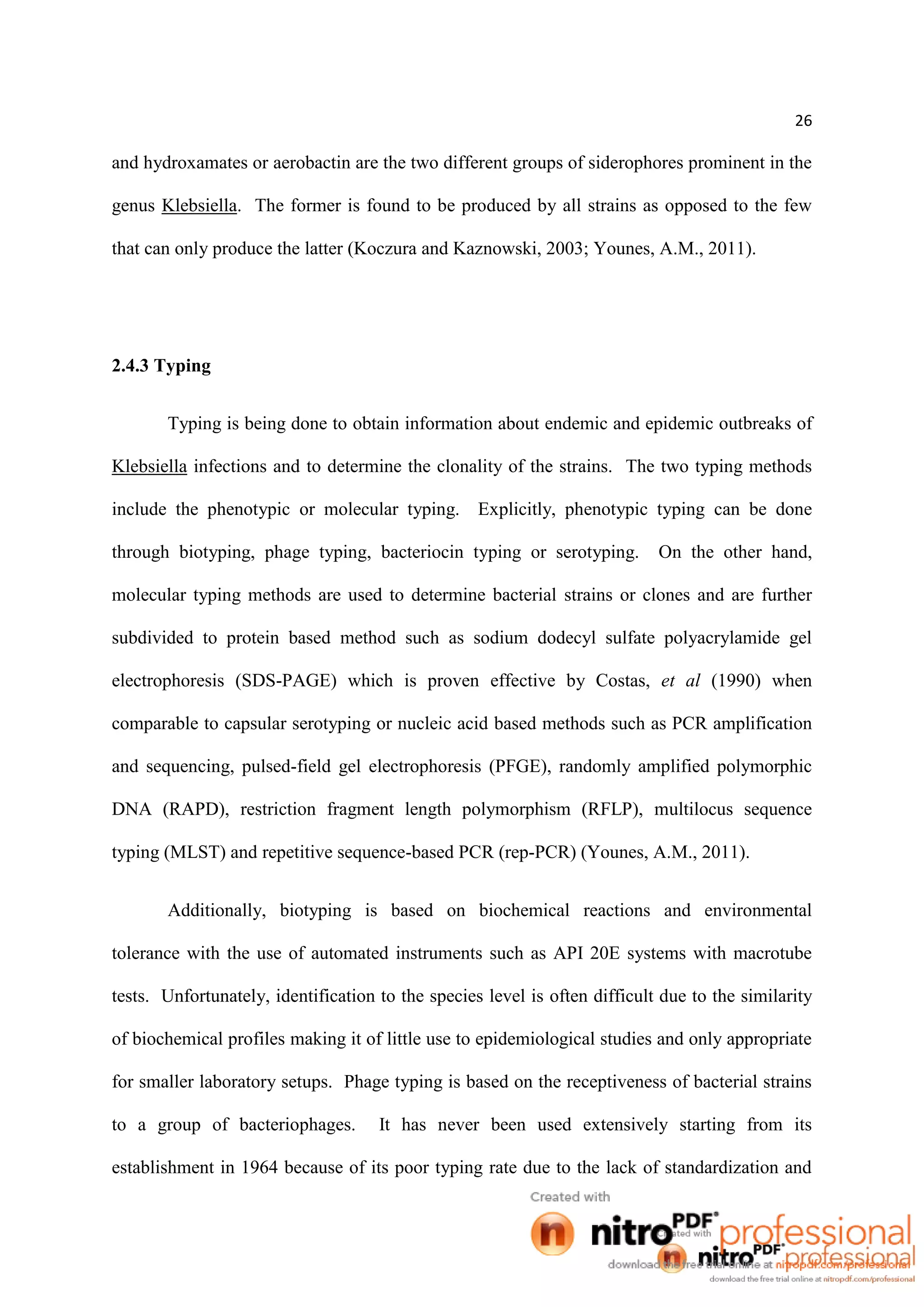 26
and hydroxamates or aerobactin are the two different groups of siderophores prominent in the
genus Klebsiella. The former is found to be produced by all strains as opposed to the few
that can only produce the latter (Koczura and Kaznowski, 2003; Younes, A.M., 2011).
2.4.3 Typing
Typing is being done to obtain information about endemic and epidemic outbreaks of
Klebsiella infections and to determine the clonality of the strains. The two typing methods
include the phenotypic or molecular typing. Explicitly, phenotypic typing can be done
through biotyping, phage typing, bacteriocin typing or serotyping. On the other hand,
molecular typing methods are used to determine bacterial strains or clones and are further
subdivided to protein based method such as sodium dodecyl sulfate polyacrylamide gel
electrophoresis (SDS-PAGE) which is proven effective by Costas, et al (1990) when
comparable to capsular serotyping or nucleic acid based methods such as PCR amplification
and sequencing, pulsed-field gel electrophoresis (PFGE), randomly amplified polymorphic
DNA (RAPD), restriction fragment length polymorphism (RFLP), multilocus sequence
typing (MLST) and repetitive sequence-based PCR (rep-PCR) (Younes, A.M., 2011).
Additionally, biotyping is based on biochemical reactions and environmental
tolerance with the use of automated instruments such as API 20E systems with macrotube
tests. Unfortunately, identification to the species level is often difficult due to the similarity
of biochemical profiles making it of little use to epidemiological studies and only appropriate
for smaller laboratory setups. Phage typing is based on the receptiveness of bacterial strains
to a group of bacteriophages. It has never been used extensively starting from its
establishment in 1964 because of its poor typing rate due to the lack of standardization and
 