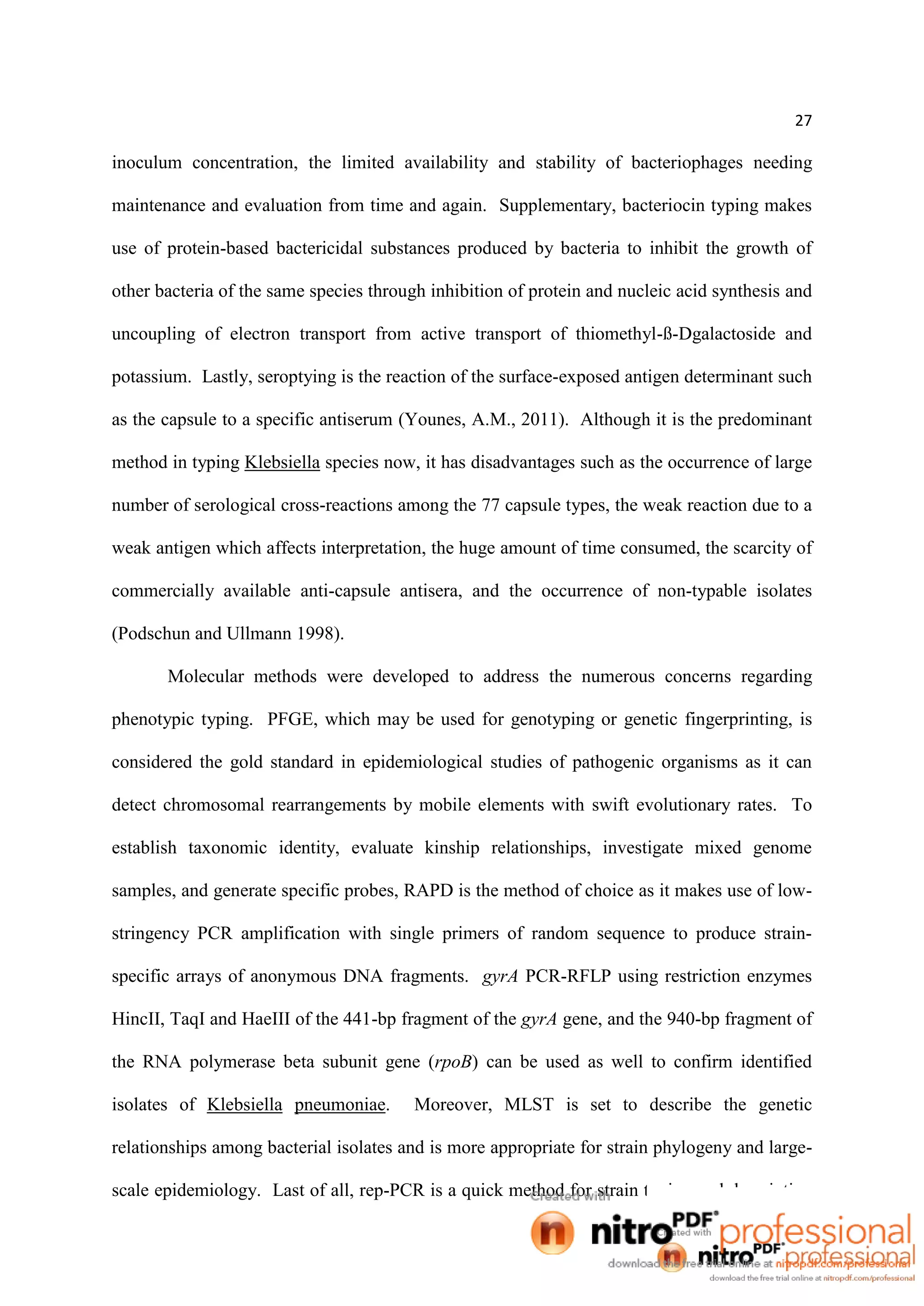 27
inoculum concentration, the limited availability and stability of bacteriophages needing
maintenance and evaluation from time and again. Supplementary, bacteriocin typing makes
use of protein-based bactericidal substances produced by bacteria to inhibit the growth of
other bacteria of the same species through inhibition of protein and nucleic acid synthesis and
uncoupling of electron transport from active transport of thiomethyl-ß-Dgalactoside and
potassium. Lastly, seroptying is the reaction of the surface-exposed antigen determinant such
as the capsule to a specific antiserum (Younes, A.M., 2011). Although it is the predominant
method in typing Klebsiella species now, it has disadvantages such as the occurrence of large
number of serological cross-reactions among the 77 capsule types, the weak reaction due to a
weak antigen which affects interpretation, the huge amount of time consumed, the scarcity of
commercially available anti-capsule antisera, and the occurrence of non-typable isolates
(Podschun and Ullmann 1998).
Molecular methods were developed to address the numerous concerns regarding
phenotypic typing. PFGE, which may be used for genotyping or genetic fingerprinting, is
considered the gold standard in epidemiological studies of pathogenic organisms as it can
detect chromosomal rearrangements by mobile elements with swift evolutionary rates. To
establish taxonomic identity, evaluate kinship relationships, investigate mixed genome
samples, and generate specific probes, RAPD is the method of choice as it makes use of low-
stringency PCR amplification with single primers of random sequence to produce strain-
specific arrays of anonymous DNA fragments. gyrA PCR-RFLP using restriction enzymes
HincII, TaqI and HaeIII of the 441-bp fragment of the gyrA gene, and the 940-bp fragment of
the RNA polymerase beta subunit gene (rpoB) can be used as well to confirm identified
isolates of Klebsiella pneumoniae. Moreover, MLST is set to describe the genetic
relationships among bacterial isolates and is more appropriate for strain phylogeny and large-
scale epidemiology. Last of all, rep-PCR is a quick method for strain typing and description
 