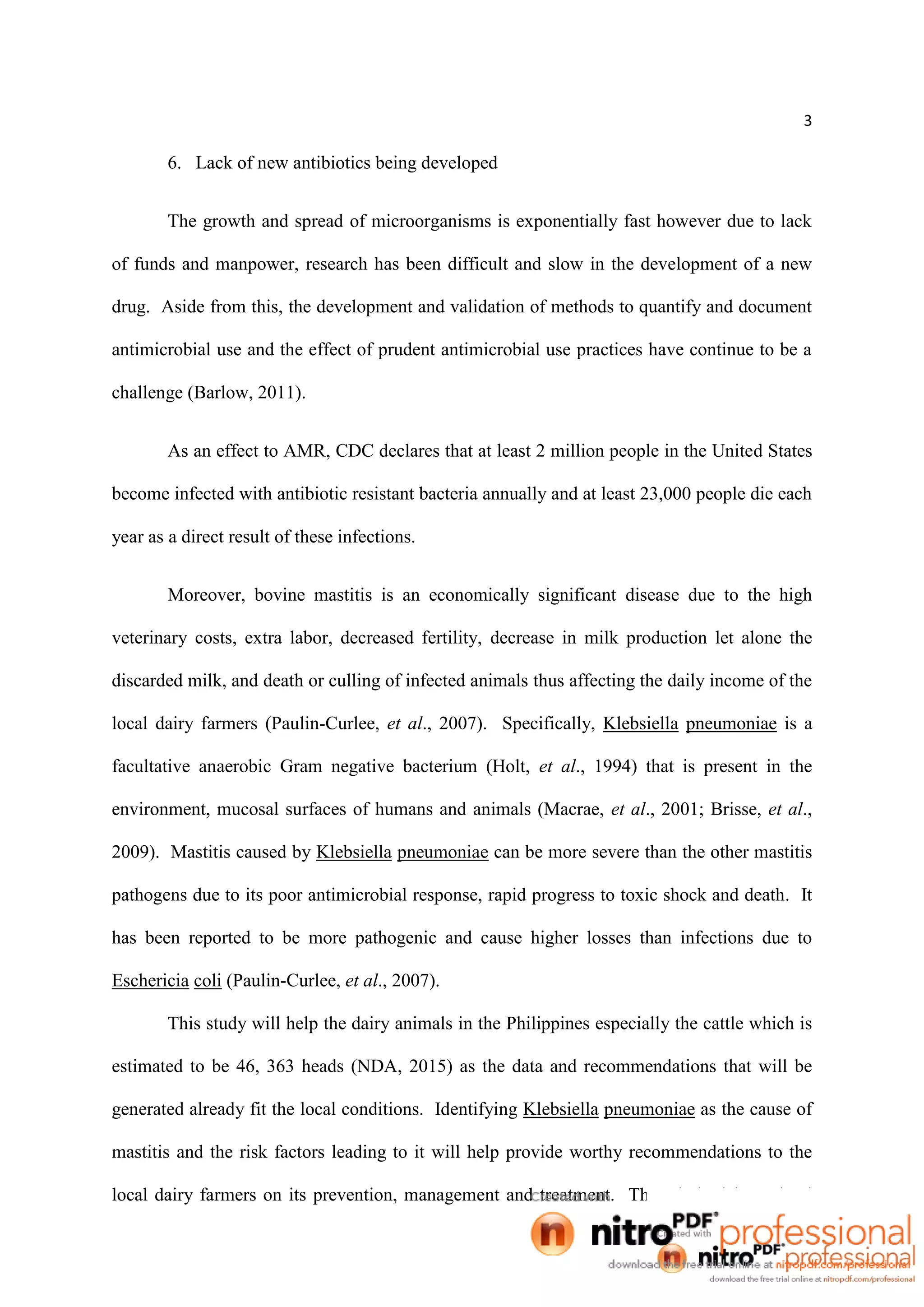3
6. Lack of new antibiotics being developed
The growth and spread of microorganisms is exponentially fast however due to lack
of funds and manpower, research has been difficult and slow in the development of a new
drug. Aside from this, the development and validation of methods to quantify and document
antimicrobial use and the effect of prudent antimicrobial use practices have continue to be a
challenge (Barlow, 2011).
As an effect to AMR, CDC declares that at least 2 million people in the United States
become infected with antibiotic resistant bacteria annually and at least 23,000 people die each
year as a direct result of these infections.
Moreover, bovine mastitis is an economically significant disease due to the high
veterinary costs, extra labor, decreased fertility, decrease in milk production let alone the
discarded milk, and death or culling of infected animals thus affecting the daily income of the
local dairy farmers (Paulin-Curlee, et al., 2007). Specifically, Klebsiella pneumoniae is a
facultative anaerobic Gram negative bacterium (Holt, et al., 1994) that is present in the
environment, mucosal surfaces of humans and animals (Macrae, et al., 2001; Brisse, et al.,
2009). Mastitis caused by Klebsiella pneumoniae can be more severe than the other mastitis
pathogens due to its poor antimicrobial response, rapid progress to toxic shock and death. It
has been reported to be more pathogenic and cause higher losses than infections due to
Eschericia coli (Paulin-Curlee, et al., 2007).
This study will help the dairy animals in the Philippines especially the cattle which is
estimated to be 46, 363 heads (NDA, 2015) as the data and recommendations that will be
generated already fit the local conditions. Identifying Klebsiella pneumoniae as the cause of
mastitis and the risk factors leading to it will help provide worthy recommendations to the
local dairy farmers on its prevention, management and treatment. The whole dairy animal
 