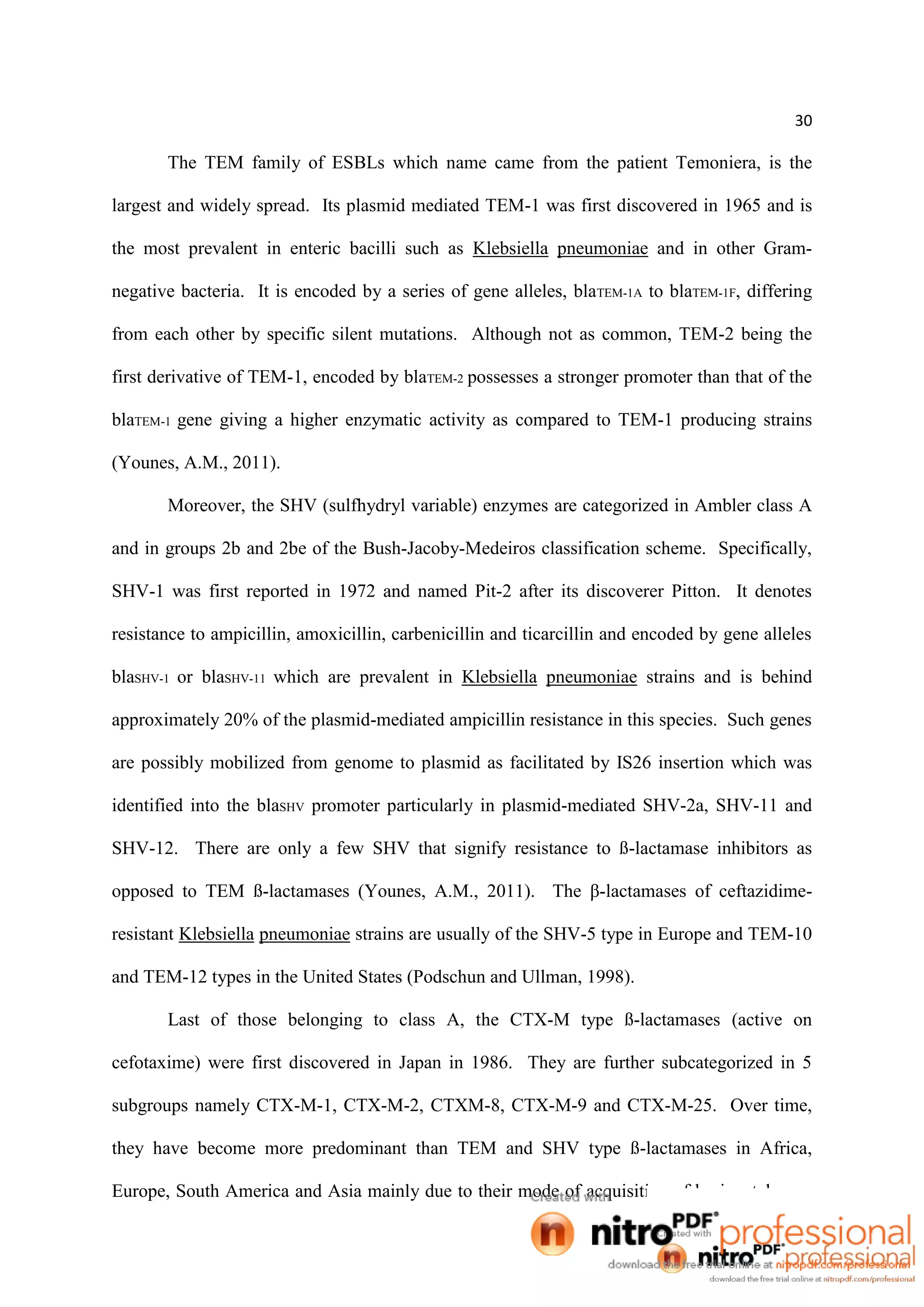 30
The TEM family of ESBLs which name came from the patient Temoniera, is the
largest and widely spread. Its plasmid mediated TEM-1 was first discovered in 1965 and is
the most prevalent in enteric bacilli such as Klebsiella pneumoniae and in other Gram-
negative bacteria. It is encoded by a series of gene alleles, blaTEM-1A to blaTEM-1F, differing
from each other by specific silent mutations. Although not as common, TEM-2 being the
first derivative of TEM-1, encoded by blaTEM-2 possesses a stronger promoter than that of the
blaTEM-1 gene giving a higher enzymatic activity as compared to TEM-1 producing strains
(Younes, A.M., 2011).
Moreover, the SHV (sulfhydryl variable) enzymes are categorized in Ambler class A
and in groups 2b and 2be of the Bush-Jacoby-Medeiros classification scheme. Specifically,
SHV-1 was first reported in 1972 and named Pit-2 after its discoverer Pitton. It denotes
resistance to ampicillin, amoxicillin, carbenicillin and ticarcillin and encoded by gene alleles
blaSHV-1 or blaSHV-11 which are prevalent in Klebsiella pneumoniae strains and is behind
approximately 20% of the plasmid-mediated ampicillin resistance in this species. Such genes
are possibly mobilized from genome to plasmid as facilitated by IS26 insertion which was
identified into the blaSHV promoter particularly in plasmid-mediated SHV-2a, SHV-11 and
SHV-12. There are only a few SHV that signify resistance to ß-lactamase inhibitors as
opposed to TEM ß-lactamases (Younes, A.M., 2011). The β-lactamases of ceftazidime-
resistant Klebsiella pneumoniae strains are usually of the SHV-5 type in Europe and TEM-10
and TEM-12 types in the United States (Podschun and Ullman, 1998).
Last of those belonging to class A, the CTX-M type ß-lactamases (active on
cefotaxime) were first discovered in Japan in 1986. They are further subcategorized in 5
subgroups namely CTX-M-1, CTX-M-2, CTXM-8, CTX-M-9 and CTX-M-25. Over time,
they have become more predominant than TEM and SHV type ß-lactamases in Africa,
Europe, South America and Asia mainly due to their mode of acquisition of horizontal gene
 
