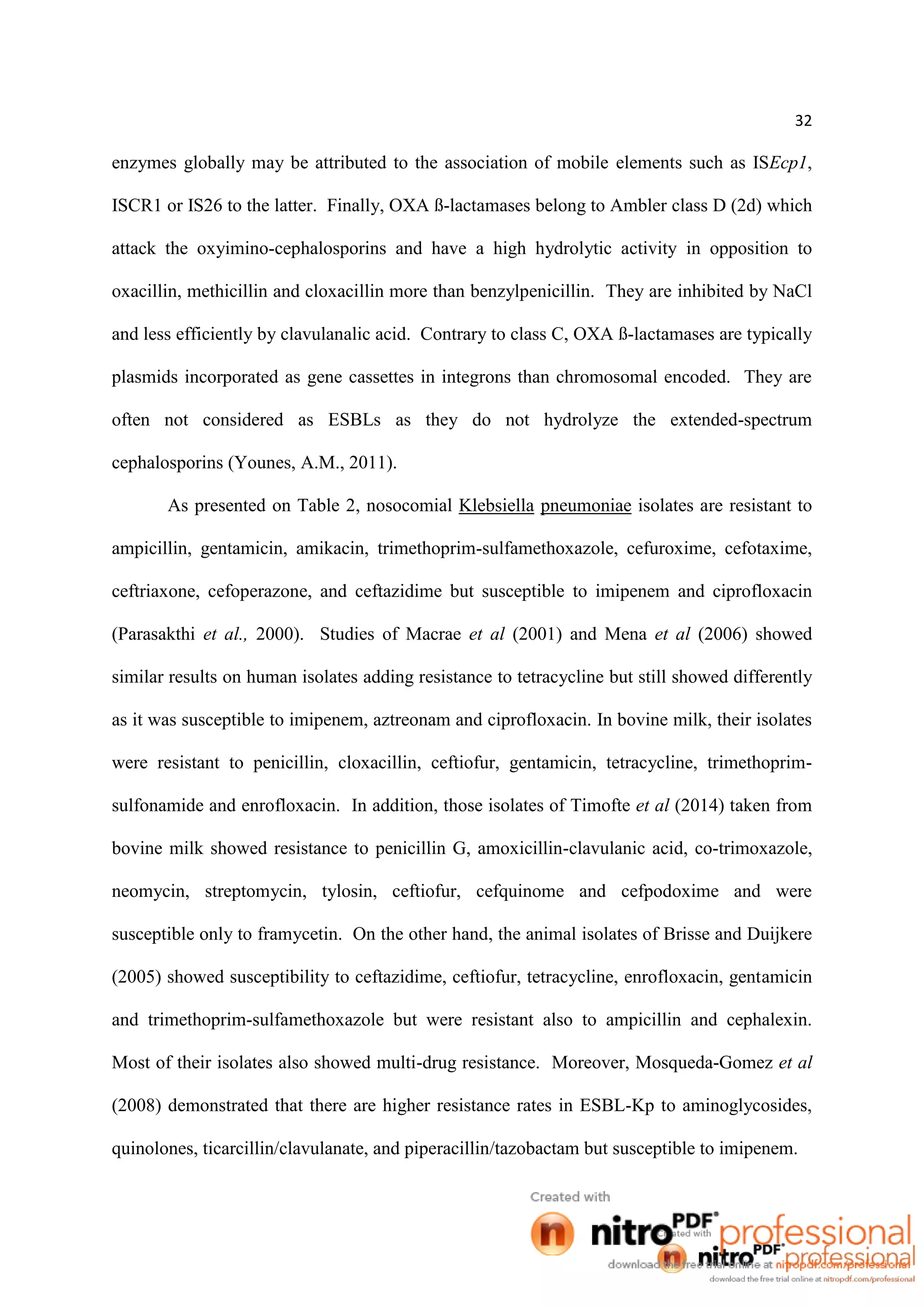 32
enzymes globally may be attributed to the association of mobile elements such as ISEcp1,
ISCR1 or IS26 to the latter. Finally, OXA ß-lactamases belong to Ambler class D (2d) which
attack the oxyimino-cephalosporins and have a high hydrolytic activity in opposition to
oxacillin, methicillin and cloxacillin more than benzylpenicillin. They are inhibited by NaCl
and less efficiently by clavulanalic acid. Contrary to class C, OXA ß-lactamases are typically
plasmids incorporated as gene cassettes in integrons than chromosomal encoded. They are
often not considered as ESBLs as they do not hydrolyze the extended-spectrum
cephalosporins (Younes, A.M., 2011).
As presented on Table 2, nosocomial Klebsiella pneumoniae isolates are resistant to
ampicillin, gentamicin, amikacin, trimethoprim-sulfamethoxazole, cefuroxime, cefotaxime,
ceftriaxone, cefoperazone, and ceftazidime but susceptible to imipenem and ciprofloxacin
(Parasakthi et al., 2000). Studies of Macrae et al (2001) and Mena et al (2006) showed
similar results on human isolates adding resistance to tetracycline but still showed differently
as it was susceptible to imipenem, aztreonam and ciprofloxacin. In bovine milk, their isolates
were resistant to penicillin, cloxacillin, ceftiofur, gentamicin, tetracycline, trimethoprim-
sulfonamide and enrofloxacin. In addition, those isolates of Timofte et al (2014) taken from
bovine milk showed resistance to penicillin G, amoxicillin-clavulanic acid, co-trimoxazole,
neomycin, streptomycin, tylosin, ceftiofur, cefquinome and cefpodoxime and were
susceptible only to framycetin. On the other hand, the animal isolates of Brisse and Duijkere
(2005) showed susceptibility to ceftazidime, ceftiofur, tetracycline, enrofloxacin, gentamicin
and trimethoprim-sulfamethoxazole but were resistant also to ampicillin and cephalexin.
Most of their isolates also showed multi-drug resistance. Moreover, Mosqueda-Gomez et al
(2008) demonstrated that there are higher resistance rates in ESBL-Kp to aminoglycosides,
quinolones, ticarcillin/clavulanate, and piperacillin/tazobactam but susceptible to imipenem.
 