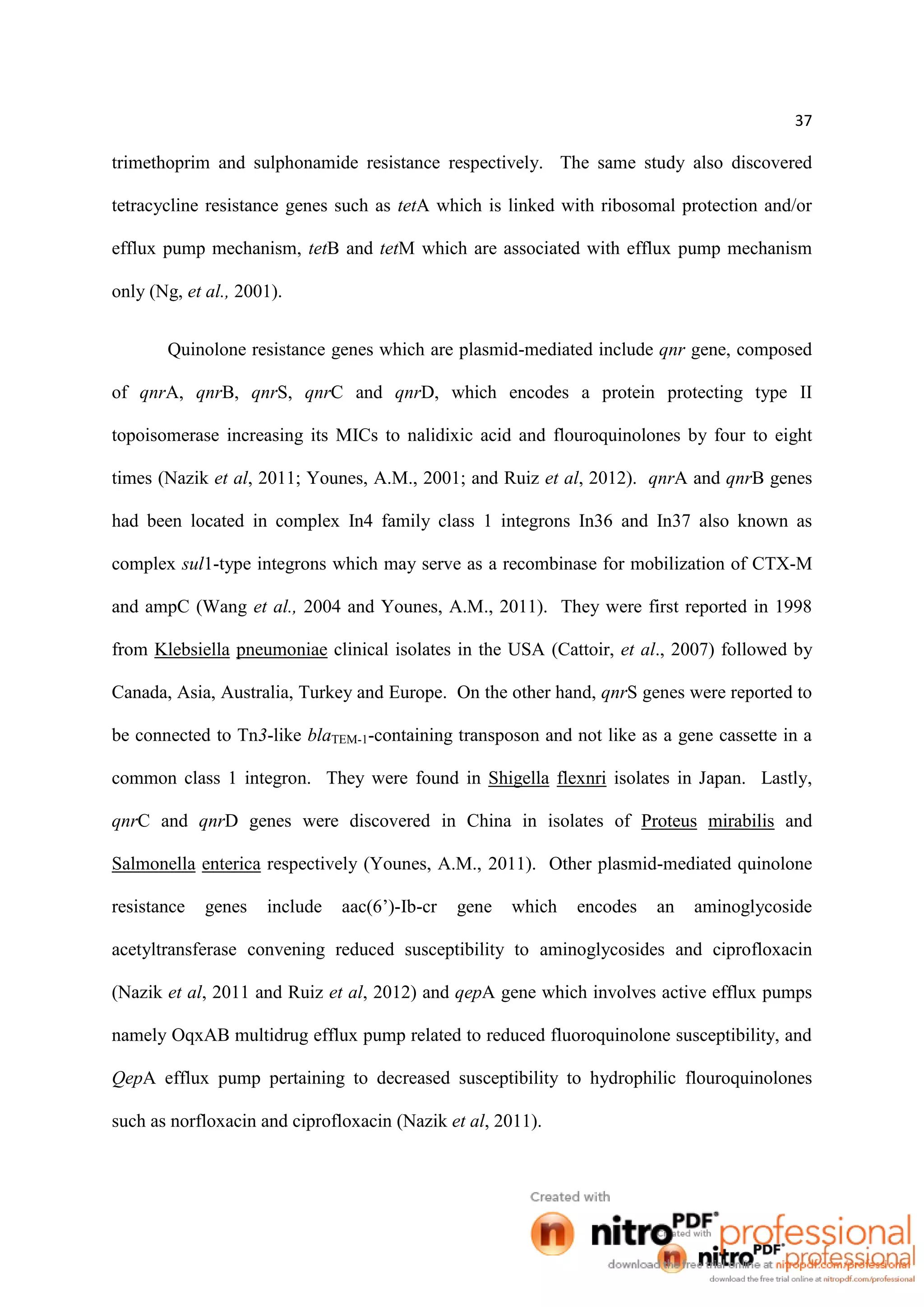 37
trimethoprim and sulphonamide resistance respectively. The same study also discovered
tetracycline resistance genes such as tetA which is linked with ribosomal protection and/or
efflux pump mechanism, tetB and tetM which are associated with efflux pump mechanism
only (Ng, et al., 2001).
Quinolone resistance genes which are plasmid-mediated include qnr gene, composed
of qnrA, qnrB, qnrS, qnrC and qnrD, which encodes a protein protecting type II
topoisomerase increasing its MICs to nalidixic acid and flouroquinolones by four to eight
times (Nazik et al, 2011; Younes, A.M., 2001; and Ruiz et al, 2012). qnrA and qnrB genes
had been located in complex In4 family class 1 integrons In36 and In37 also known as
complex sul1-type integrons which may serve as a recombinase for mobilization of CTX-M
and ampC (Wang et al., 2004 and Younes, A.M., 2011). They were first reported in 1998
from Klebsiella pneumoniae clinical isolates in the USA (Cattoir, et al., 2007) followed by
Canada, Asia, Australia, Turkey and Europe. On the other hand, qnrS genes were reported to
be connected to Tn3-like blaTEM-1-containing transposon and not like as a gene cassette in a
common class 1 integron. They were found in Shigella flexnri isolates in Japan. Lastly,
qnrC and qnrD genes were discovered in China in isolates of Proteus mirabilis and
Salmonella enterica respectively (Younes, A.M., 2011). Other plasmid-mediated quinolone
resistance genes include aac(6’)-Ib-cr gene which encodes an aminoglycoside
acetyltransferase convening reduced susceptibility to aminoglycosides and ciprofloxacin
(Nazik et al, 2011 and Ruiz et al, 2012) and qepA gene which involves active efflux pumps
namely OqxAB multidrug efflux pump related to reduced fluoroquinolone susceptibility, and
QepA efflux pump pertaining to decreased susceptibility to hydrophilic flouroquinolones
such as norfloxacin and ciprofloxacin (Nazik et al, 2011).
 