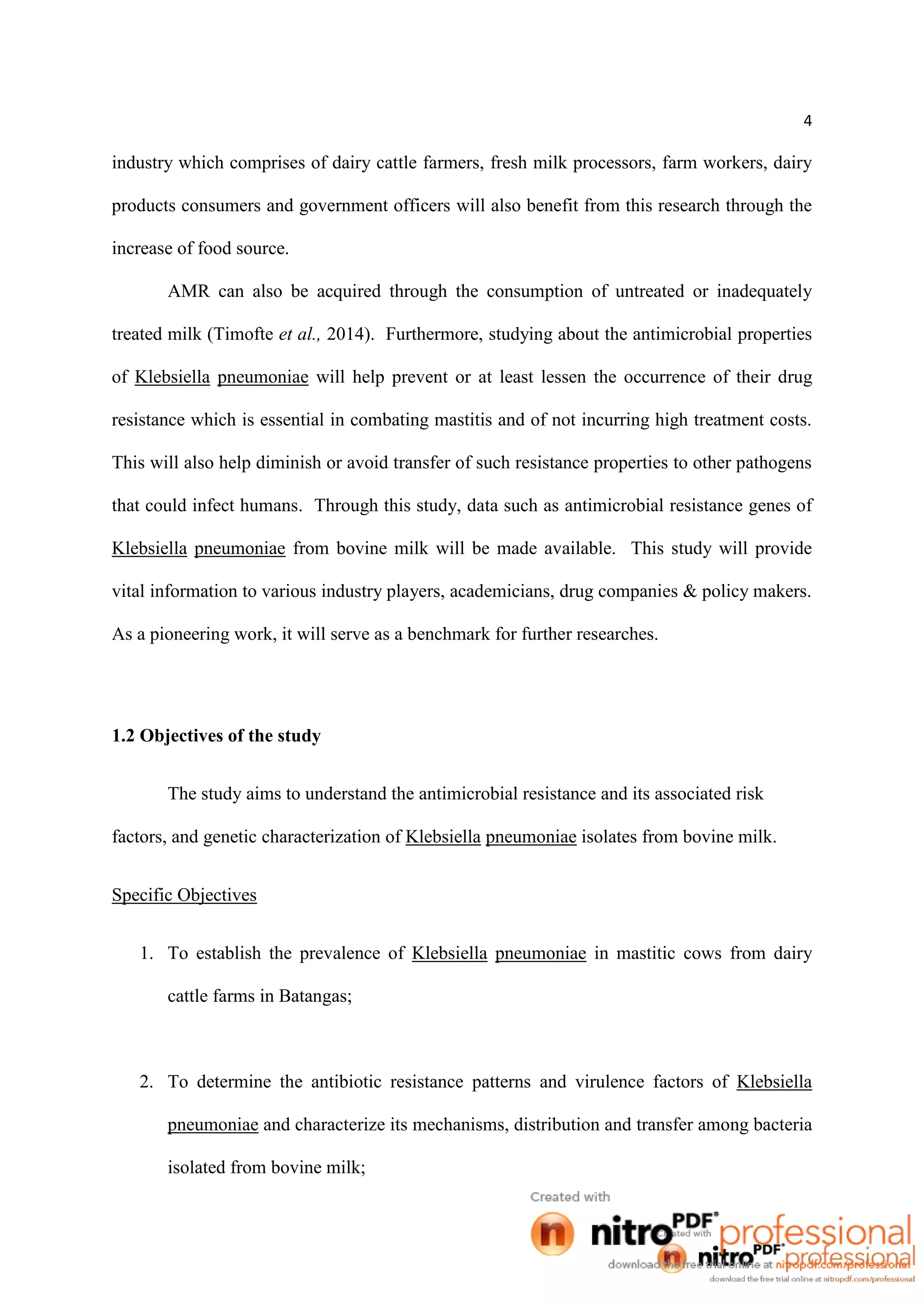 4
industry which comprises of dairy cattle farmers, fresh milk processors, farm workers, dairy
products consumers and government officers will also benefit from this research through the
increase of food source.
AMR can also be acquired through the consumption of untreated or inadequately
treated milk (Timofte et al., 2014). Furthermore, studying about the antimicrobial properties
of Klebsiella pneumoniae will help prevent or at least lessen the occurrence of their drug
resistance which is essential in combating mastitis and of not incurring high treatment costs.
This will also help diminish or avoid transfer of such resistance properties to other pathogens
that could infect humans. Through this study, data such as antimicrobial resistance genes of
Klebsiella pneumoniae from bovine milk will be made available. This study will provide
vital information to various industry players, academicians, drug companies & policy makers.
As a pioneering work, it will serve as a benchmark for further researches.
1.2 Objectives of the study
The study aims to understand the antimicrobial resistance and its associated risk
factors, and genetic characterization of Klebsiella pneumoniae isolates from bovine milk.
Specific Objectives
1. To establish the prevalence of Klebsiella pneumoniae in mastitic cows from dairy
cattle farms in Batangas;
2. To determine the antibiotic resistance patterns and virulence factors of Klebsiella
pneumoniae and characterize its mechanisms, distribution and transfer among bacteria
isolated from bovine milk;
 