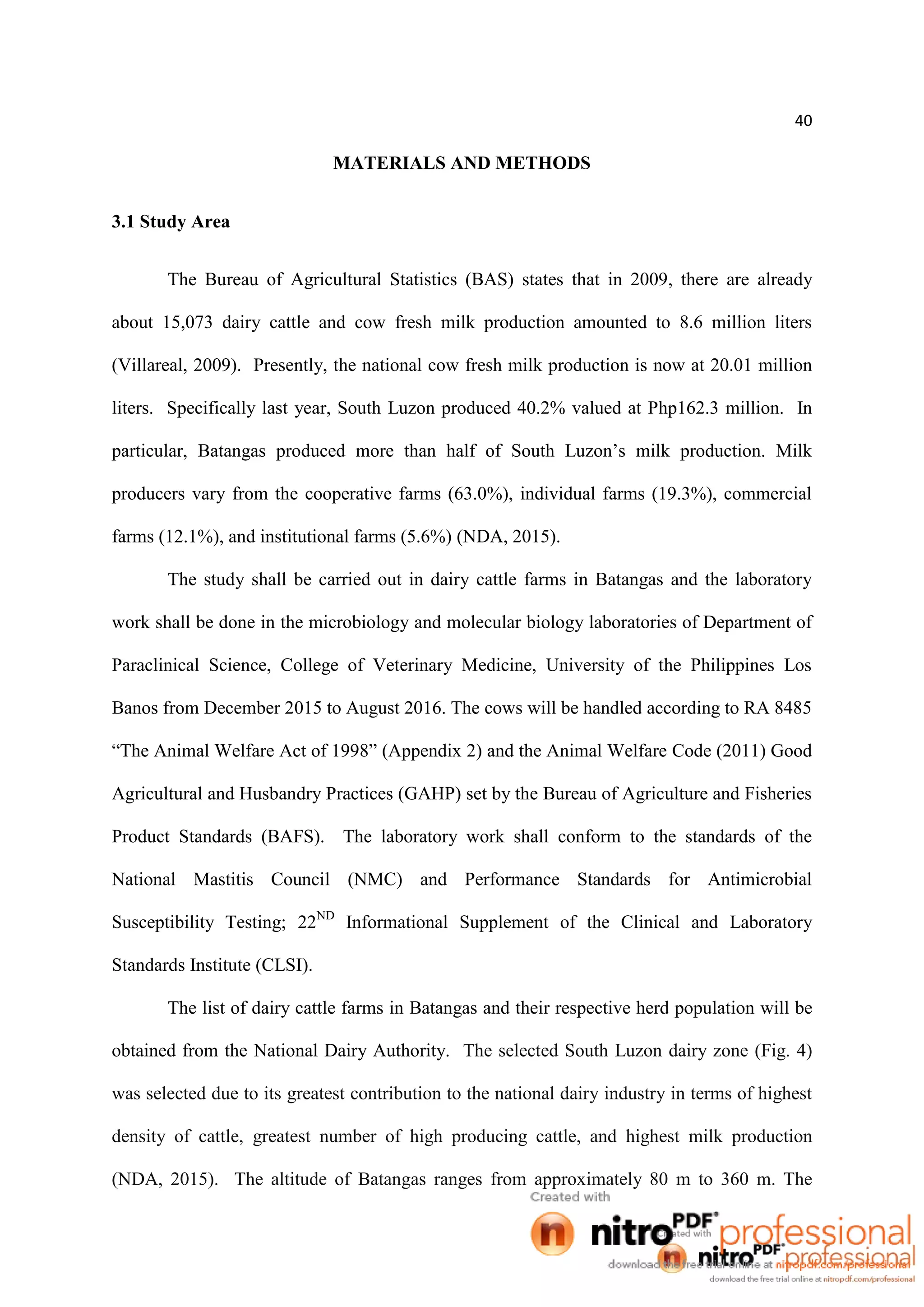 40
MATERIALS AND METHODS
3.1 Study Area
The Bureau of Agricultural Statistics (BAS) states that in 2009, there are already
about 15,073 dairy cattle and cow fresh milk production amounted to 8.6 million liters
(Villareal, 2009). Presently, the national cow fresh milk production is now at 20.01 million
liters. Specifically last year, South Luzon produced 40.2% valued at Php162.3 million. In
particular, Batangas produced more than half of South Luzon’s milk production. Milk
producers vary from the cooperative farms (63.0%), individual farms (19.3%), commercial
farms (12.1%), and institutional farms (5.6%) (NDA, 2015).
The study shall be carried out in dairy cattle farms in Batangas and the laboratory
work shall be done in the microbiology and molecular biology laboratories of Department of
Paraclinical Science, College of Veterinary Medicine, University of the Philippines Los
Banos from December 2015 to August 2016. The cows will be handled according to RA 8485
“The Animal Welfare Act of 1998” (Appendix 2) and the Animal Welfare Code (2011) Good
Agricultural and Husbandry Practices (GAHP) set by the Bureau of Agriculture and Fisheries
Product Standards (BAFS). The laboratory work shall conform to the standards of the
National Mastitis Council (NMC) and Performance Standards for Antimicrobial
Susceptibility Testing; 22ND
Informational Supplement of the Clinical and Laboratory
Standards Institute (CLSI).
The list of dairy cattle farms in Batangas and their respective herd population will be
obtained from the National Dairy Authority. The selected South Luzon dairy zone (Fig. 4)
was selected due to its greatest contribution to the national dairy industry in terms of highest
density of cattle, greatest number of high producing cattle, and highest milk production
(NDA, 2015). The altitude of Batangas ranges from approximately 80 m to 360 m. The
 