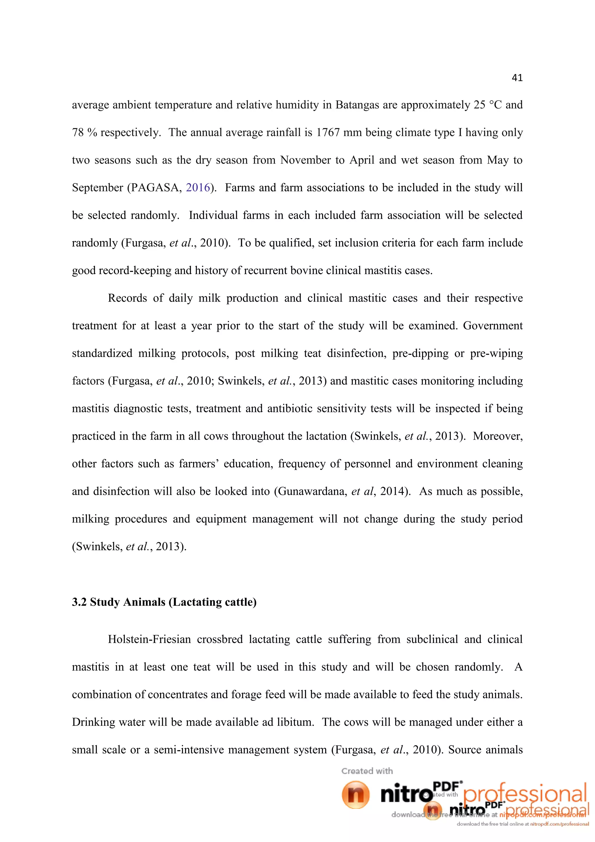 41
average ambient temperature and relative humidity in Batangas are approximately 25 °C and
78 % respectively. The annual average rainfall is 1767 mm being climate type I having only
two seasons such as the dry season from November to April and wet season from May to
September (PAGASA, 2016). Farms and farm associations to be included in the study will
be selected randomly. Individual farms in each included farm association will be selected
randomly (Furgasa, et al., 2010). To be qualified, set inclusion criteria for each farm include
good record-keeping and history of recurrent bovine clinical mastitis cases.
Records of daily milk production and clinical mastitic cases and their respective
treatment for at least a year prior to the start of the study will be examined. Government
standardized milking protocols, post milking teat disinfection, pre-dipping or pre-wiping
factors (Furgasa, et al., 2010; Swinkels, et al., 2013) and mastitic cases monitoring including
mastitis diagnostic tests, treatment and antibiotic sensitivity tests will be inspected if being
practiced in the farm in all cows throughout the lactation (Swinkels, et al., 2013). Moreover,
other factors such as farmers’ education, frequency of personnel and environment cleaning
and disinfection will also be looked into (Gunawardana, et al, 2014). As much as possible,
milking procedures and equipment management will not change during the study period
(Swinkels, et al., 2013).
3.2 Study Animals (Lactating cattle)
Holstein-Friesian crossbred lactating cattle suffering from subclinical and clinical
mastitis in at least one teat will be used in this study and will be chosen randomly. A
combination of concentrates and forage feed will be made available to feed the study animals.
Drinking water will be made available ad libitum. The cows will be managed under either a
small scale or a semi-intensive management system (Furgasa, et al., 2010). Source animals
 